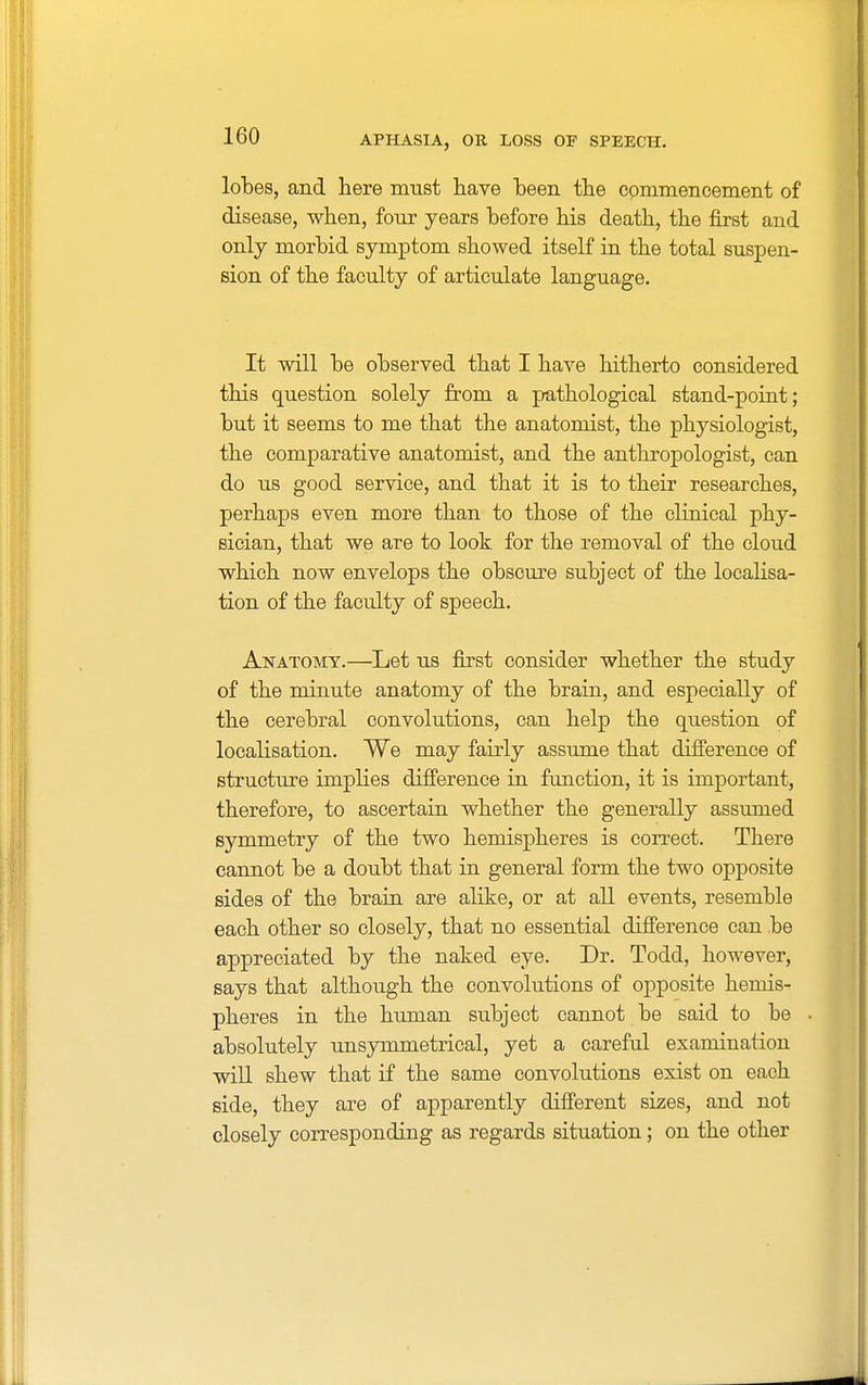 lobes, and here must have been the commencement of disease, when, four years before his death, the first and only morbid symptom showed itself in the total suspen- sion of the faculty of articulate language. It will be observed that I have hitherto considered this question solely from a pathological stand-point; but it seems to me that the anatomist, the physiologist, the comparative anatomist, and the anthropologist, can do us good service, and that it is to their researches, perhaps even more than to those of the clinical phy- sician, that we are to look for the removal of the cloud which now envelops the obscure subject of the localisa- tion of the faculty of speech. Anatomy.—Let us first consider whether the study of the minute anatomy of the brain, and especially of the cerebral convolutions, can help the question of localisation. We may fairly assume that difference of structure implies difference in function, it is important, therefore, to ascertain whether the generally assumed symmetry of the two hemispheres is correct. There cannot be a doubt that in general form the two opposite sides of the brain are alike, or at all events, resemble each other so closely, that no essential difference can be appreciated by the naked eye. Dr. Todd, however, says that although the convolutions of opposite hemis- pheres in the human subject cannot be said to be absolutely unsymmetrical, yet a careful examination will shew that if the same convolutions exist on each side, they are of apparently different sizes, and not closely corresponding as regards situation; on the other