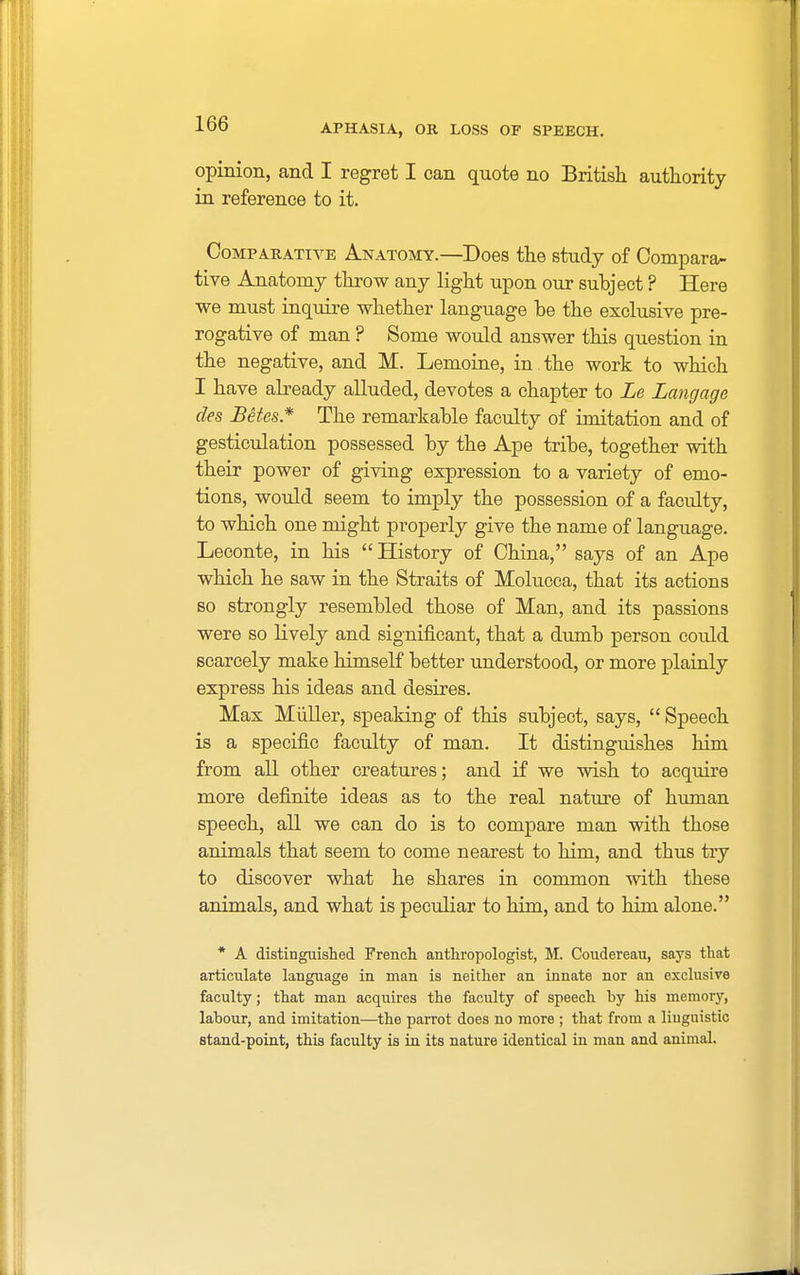 opinion, and I regret I can quote no British authority in reference to it. Comparative Anatomy.—Does the study of Compara- tive Anatomy throw any light upon our subject ? Here we must inquire whether language be the exclusive pre- rogative of man ? Some would answer this question in the negative, and M. Lemoine, in. the work to which I have already alluded, devotes a chapter to Le Langage des Betes* The remarkable faculty of imitation and of gesticulation possessed by the Ape tribe, together with their power of giving expression to a variety of emo- tions, would seem to imply the possession of a faculty, to which one might properly give the name of language. Leconte, in his  History of China, says of an Ape which he saw in the Straits of Molucca, that its actions so strongly resembled those of Man, and its passions were so lively and significant, that a dumb person could scarcely make himself better understood, or more plainly express his ideas and desires. Max Miiller, speaking of this subject, says,  Speech is a specific faculty of man. It distinguishes him from all other creatures; and if we wish to acquire more definite ideas as to the real nature of human speech, all we can do is to compare man with those animals that seem to come nearest to him, and thus try to discover what he shares in common with these animals, and what is peculiar to him, and to him alone. * A distinguished French anthropologist, M. Coudereau, says that articulate language in man is neither an innate nor an exclusive faculty; that man acquires the faculty of speech by his memory, labour, and imitation—the parrot does no more ; that from a linguistic stand-point, this faculty is in its nature identical in man and animal.