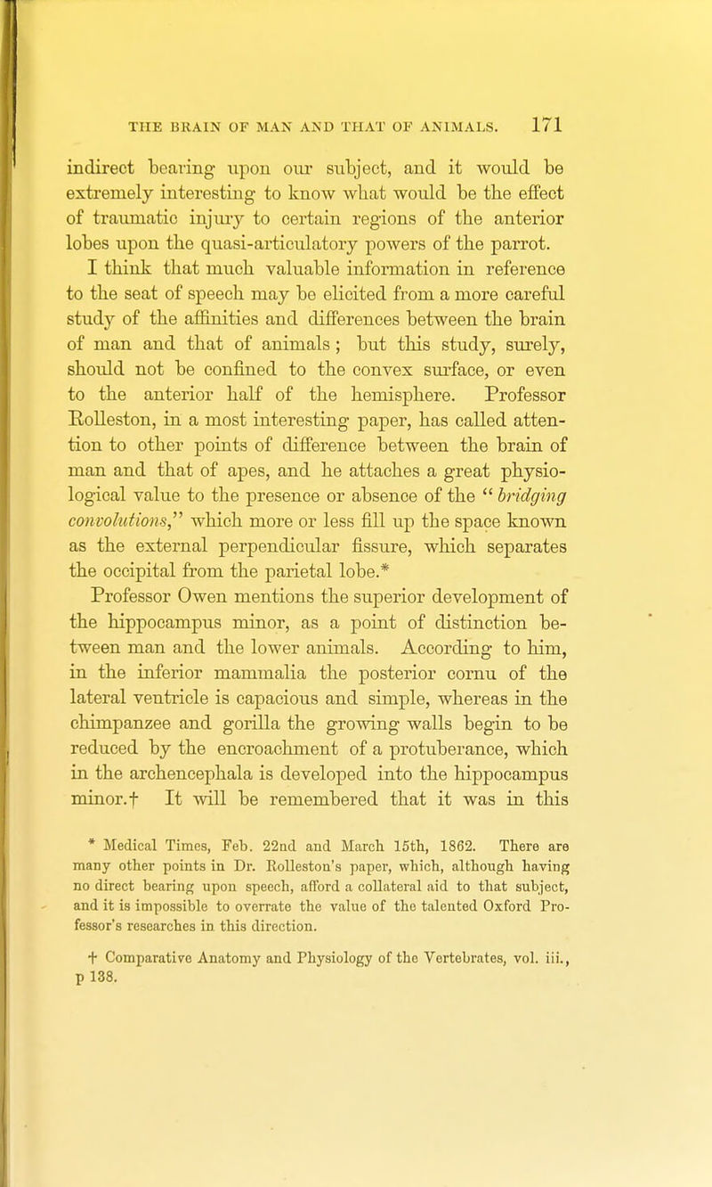 indirect bearing- upon our subject, and it would be extremely interesting to know wbat would be the effect of traumatic injury to certain regions of the anterior lobes upon the quasi-articulatory powers of the parrot. I think that much valuable information in reference to the seat of speech may be elicited from a more careful study of the affinities and differences between the brain of man and that of animals; but this study, surely, should not be confined to the convex surface, or even to the anterior half of the hemisphere. Professor Bolleston, in a most interesting paper, has called atten- tion to other points of difference between the brain of man and that of apes, and he attaches a great physio- logical value to the presence or absence of the  bridging convolutions which more or less fill up the space known as the external perpendicular fissure, which separates the occipital from the parietal lobe.* Professor Owen mentions the superior development of the hippocampus minor, as a point of distinction be- tween man and the lower animals. According to him, in the inferior mammalia the posterior cornu of the lateral ventricle is capacious and simple, whereas in the chimpanzee and gorilla the growing walls begin to be reduced by the encroachment of a protuberance, which in the archencephala is developed into the hippocampus minor, f It will be remembered that it was in this * Medical Times, Feb. 22nd and March 15th, 1862. There are many other points in Dr. Kolleston's paper, which, although having no direct bearing upon speech, afford a collateral aid to that subject, and it is impossible to overrate the value of the talented Oxford Pro- fessor's researches in this direction. t Comparative Anatomy and Physiology of the Vertebrates, vol. iii., p 138.