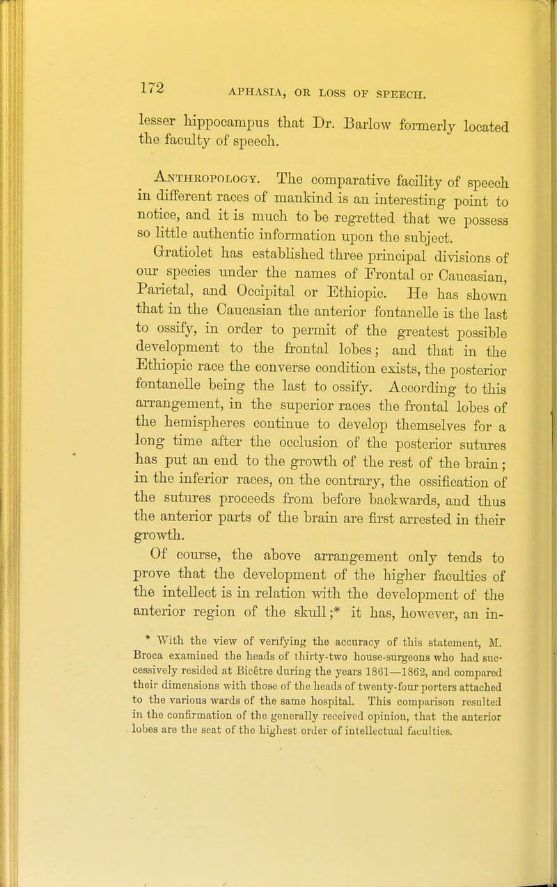 APHASIA, OR LOSS OF SPEECH. lesser hippocampus that Dr. Barlow formerly located the faculty of speech. Anthropology. The comparative facility of speech in different races of mankind is an interesting point to notice, and it is much to be regretted that we possess so little authentic information upon the subject. Grratiolet has established three principal divisions of our species under the names of Frontal or Caucasian, Parietal, and Occipital or Ethiopic. He has shown that in the Caucasian the anterior fontanelle is the last to ossify, in order to permit of the greatest possible development to the frontal lobes; and that in the Ethiopic race the converse condition exists, the posterior fontanelle being the last to ossify. According to this arrangement, in the superior races the frontal lobes of the hemispheres continue to develop themselves for a long time after the occlusion of the posterior sutures has put an end to the growth of the rest of the brain; in the inferior races, on the contrary, the ossification of the sutures proceeds from before backwards, and thus the anterior parts of the brain are first arrested in their growth. Of course, the above arrangement only tends to prove that the development of the higher faculties of the intellect is in relation with the development of the anterior region of the skull ;* it has, however, an in- * With the view of verifying the accuracy of this statement, M. Broca examined the heads of thirty-two house-surgeons who had suc- cessively resided at Bicetre during the years 1861—1862, and compared their dimensions with those of the heads of twenty-four porters attached to the various wards of the same hospital. This comparison resulted in the confirmation of the generally received opinion, that the anterior lobes are the seat of the highest order of intellectual faculties.