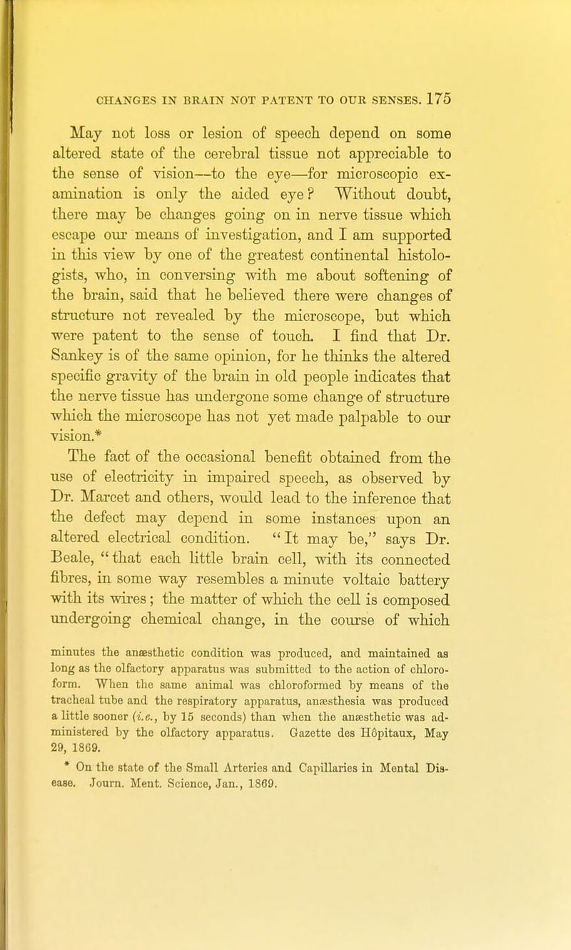 May not loss or lesion of speech depend on some altered state of the cerebral tissue not appreciable to the sense of vision—to the eye—for microscopic ex- amination is only the aided eye? Without doubt, there may be changes going on in nerve tissue which escape our means of investigation, and I am supported in this view by one of the greatest continental histolo- gists, who, in conversing with me about softening of the brain, said that he believed there were changes of structure not revealed by the microscope, but which were patent to the sense of touch. I find that Dr. Sankey is of the same opinion, for he thinks the altered specific gravity of the brain in old people indicates that the nerve tissue has undergone some change of structure which the microscope has not yet made palpable to our vision* The fact of the occasional benefit obtained from the use of electricity in impaired speech, as observed by Dr. Marcet and others, would lead to the inference that the defect may depend in some instances upon an altered electrical condition. It may be, says Dr. Beale, that each little brain cell, with its connected fibres, in some way resembles a minute voltaic battery with its wires; the matter of which the cell is composed undergoing chemical change, in the course of which minutes the anaesthetic condition was produced, and maintained as long as the olfactory apparatus was submitted to the action of chloro- form. When the same animal was chloroformed by means of the tracheal tube and the respiratory apparatus, anaesthesia was produced a little sooner (i.e., by 15 seconds) than when the anaesthetic was ad- ministered by the olfactory apparatus. Gazette des Hopitaux, May 29, 1869. * On the state of the Small Arteries and Capillaries in Mental Dis- ease. Journ. Ment. Science, Jan., 1869.