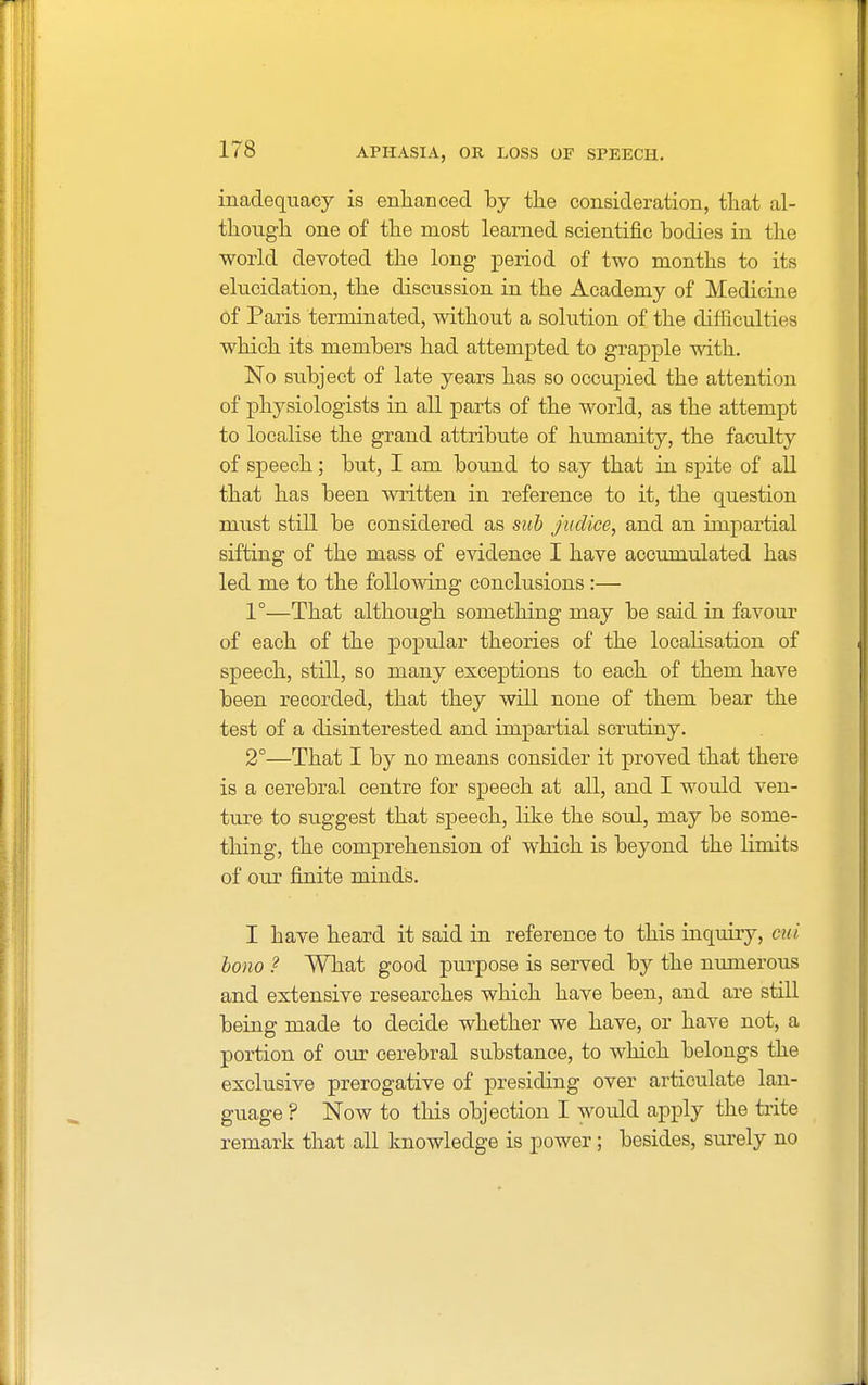 inadequacy is enhanced by the consideration, that al- though one of the most learned scientific bodies in the world devoted the long period of two months to its elucidation, the discussion in the Academy of Medicine of Paris terminated, without a solution of the difficulties which its members had attempted to grapple with. No subject of late years has so occupied the attention of physiologists in all parts of the world, as the attempt to localise the grand attribute of humanity, the faculty of speech; but, I am bound to say that in spite of all that has been written in reference to it, the question must still be considered as sub jvtdiee, and an impartial sifting of the mass of evidence I have accumulated has led me to the following conclusions :— 1°—That although something may be said in favour of each of the popular theories of the localisation of speech, still, so many exceptions to each of them have been recorded, that they will none of them bear the test of a disinterested and impartial scrutiny. 2°—That I by no means consider it proved that there is a cerebral centre for speech at all, and I would ven- ture to suggest that speech, like the soul, may be some- thing, the comprehension of which is beyond the limits of our finite minds. I have heard it said in reference to this inquiiy, mi bono ? What good purpose is served by the numerous and extensive researches which have been, and are still being made to decide whether we have, or have not, a portion of our cerebral substance, to which belongs the exclusive prerogative of presiding over articulate lan- guage ? Now to this objection I would apply the trite remark that all knowledge is power; besides, surely no