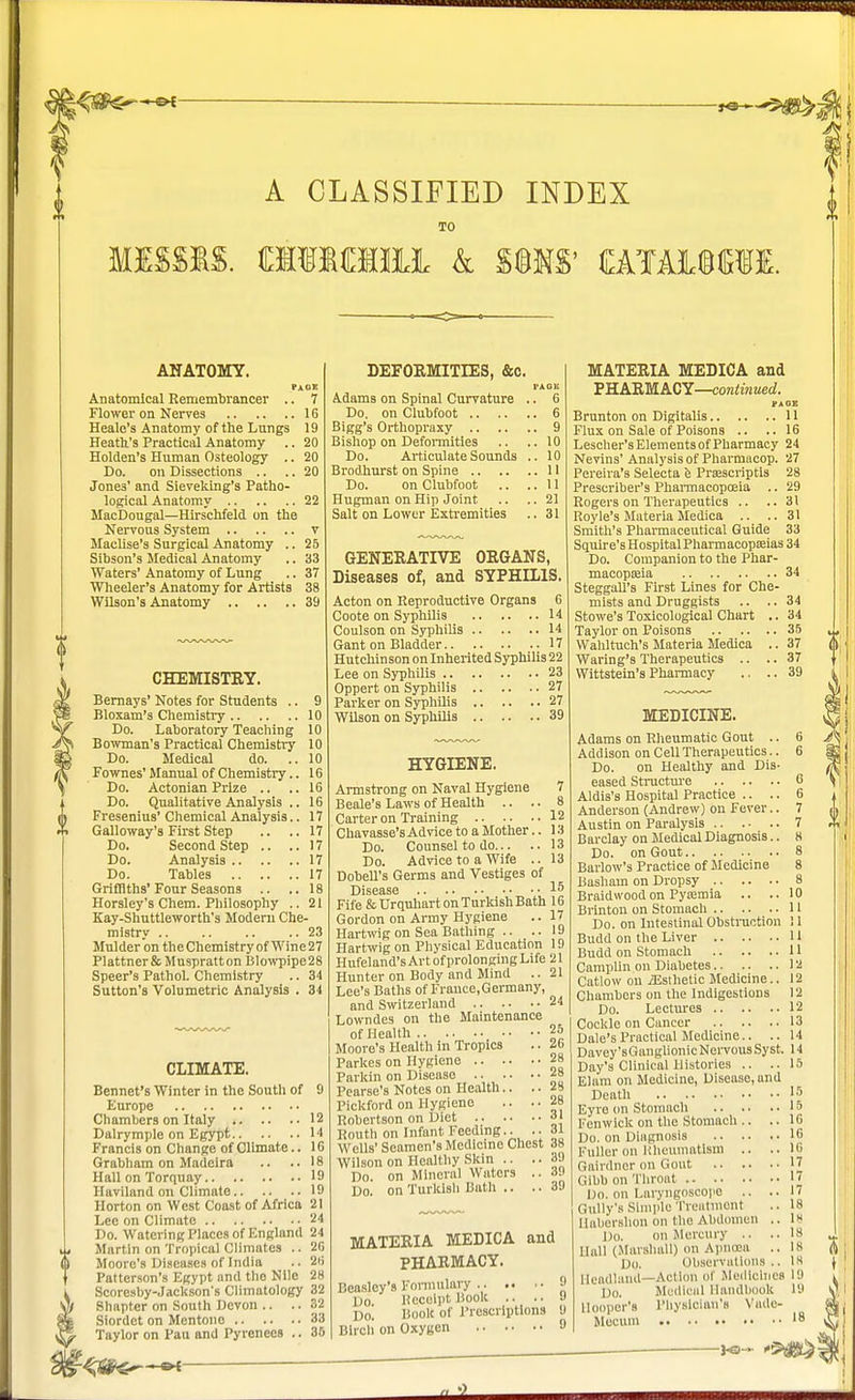 A CLASSIFIED INDEX TO missis. raiMiiii k mm mtajjcti. ANATOMY. pack Anatomical Remembrancer .. 7 Flower on Nerves 16 Heale's Anatomy of the Lungs 19 Heath's Practical Anatomy .. 20 Holden's Human Osteology .. 20 Do. on Dissections .. .. 20 Jones' and Sieveklng's Patho- logical Anatomy 22 JIacDougal—Hirschfeld on the Nervous System v Maclise's Surgical Anatomy .. 25 Sibson's Medical Anatomy .. 33 Waters' Anatomy of Lung .. 37 Wheeler's Anatomy for Artists 38 Wilson's Anatomy 39 CHEMISTRY. Bernays' Notes for Students .. 9 Bloxam's Chemistry 10 Do. Laboratory Teaching 10 Bowman's Practical Chemistry 10 Do. Medical do. ..10 Fownes'Manual of Chemistry.. 16 Do. Actonian Prize .. .. 16 Do. Qualitative Analysis .. 16 Fresenius' Chemical Analysis.. 17 Galloway's First Step .. .. 17 Do. Second Step .. ..17 Do. Analysis 17 Do. Tables 17 Griffiths'Four Seasons .. ..18 Horsley's Chem. Philosophy .. 21 Kay-Shuttleworth's Modern Che- mistry .. .. .. .. 23 Mulder on theChemistry of Wine27 Plattnerfc Muspratton Blowpipe28 Speer's Pathol. Chemistry .. 34 Sutton's Volumetric Analysis . 34 CLIMATE. Bennet's Winter in the South of 9 Europe .. . • Chambers on Italy 12 Dairymple on Egypt 14 Francis on Change of Climate.. 16 Grabham on Madeira .. .. 18 Hall on Torquay 19 Haviland on Climate 19 Horton on West Coast of Africa 21 Lee on Climate 24 Do. Watering Places of England 24 Martin on Tropical Climates .. 26 Moore's Diseases of India .. 26 Patterson's Egypt and the Nile 28 Scoresby-Jackson's Climatology 32 Shapter on South Devon .. .. 32 Siordct on Mentone 33 Taylor on Pau and Pyrenees .. 36 DEFORMITIES, &c. FA OK Adams on Spinal Curvature .. 6 Do. on Clubfoot 6 Bigg's Orthopraxy 9 Bishop on Deformities .. .. 10 Do. Articulate Sounds .. 10 Brodiurst on Spine 11 Do. on Clubfoot .. ..II Hugman on Hip Joint .. ..21 Salt on Lower Extremities .. 31 GENERATIVE ORGANS, Diseases of, and SYPHILIS. Acton on Reproductive Organs 6 Coote on Syphilis 14 Coulson on Syphilis 14 Gant on Bladder 17 Hutchinson on Inherited Syphilis 22 Lee on Syphilis 23 Oppert on Syphilis 27 Parker on Syphilis 27 Wilson on Syphilis 39 HYGIENE. Armstrong on Naval Hygiene 7 Beale's Laws of Health .. .. 8 Carter on Training 12 Chavasse'sAdvicetoaMother.. 13 Do. Counsel to do 13 Do. Advice to a Wife .. 13 Dobell's Germs and Vestiges of Disease IS Fife & Urquhart on Turkish Bath 16 Gordon on Army Hygiene .. 17 Hartwig on Sea Bathing .. .. 19 Hartwig on Physical Education 19 Hufeland's Art of prolonging Life 21 Hunter on Body and Mind ..21 Lee's Baths of Frauce.Germany, and Switzerland 24 Lowndes on the Maintenance of Health 25 Moore's Health in Tropics .. 26 Parkes on Hygiene 28 Parkin on Disease .... • • 28 Pearse's Notes on Health.. .. Pickford on Hygiene .. ..28 Robertson on Diet 31 Routh on Infant Feeding.. ..31 Wells' Seamen's Medicine Chest 38 Wilson on Healthy Skin .. .. 39 Do. on Mineral Waters .. 39 Do. on Turkish Bath .. .. 39 MATERIA MEDICA and PHARMACY. Eeaslcy'9 Formulary 9 Do. Receipt Hook .. .. 9 Do. Book of Prescriptions 9 Birch on Oxygen 9 MATERIA MEDICA and PHARMACY—continued. PAGE Brunton on Digitalis 11 Flux on Sale of Poisons .. ..16 Lescher's Elements of Pharmacy 24 Nevins' Analysis of Pharmacop. 27 Pereira's Selecta e Prrescriptis 28 Prescriber's Pharmacopoeia .. 29 Rogers on Therapeutics .. .. 31 Royle's Materia Medica .. .. 31 Smith's Pharmaceutical Guide 33 Squire's HospitalPharmacopa;ias 34 Do. Companion to the Phar- macopeia Steggall's First Lines for Che' mists and Druggists .. Stowe's Toxicological Chart 34 Taylor on Poisons 35 u. Wahltuch's Materia Medica .. 37 Waring's Therapeutics .. .. 37 Wittstein's Pharmacy .. .. 39 MEDICINE. Adams on Rheumatic Gout .. 6 Addison on Cell Therapeutics.. 6 Do. on Healthy and Dis- eased Structure 6 Aldis's Hospital Practice .. .. 6 Anderson (Andrew) on Fever.. 7 Austin on Paralysis 7 Barclay on Medical Diagnosis.. 8 Do. on Gout 8 Barlow's Practice of Medicine 8 Bashain on Dropsy 8 Braidwood on Pyaemia .. ..10 Brinton on Stomach 11 Do. on Intestinal Obstruction ! 1 Budd on the Liver 11 Camplin on Diabetes 12 Catlow on /Esthetic Medicine.. 12 Chambers on the Indigestions 12 Do. Lectures 12 Cockle on Cancer 13 Dale's Practical Medicine.. .. 14 Davey'sGanglionic Nervous Syst. 14 Day's Clinical Histories .. .. 15 Elam on Medicine, Disease, and Death 15 Eyre on Stomach 15 Fenwick on the Stomach .. .. 16 Do. on Diagnosis 16 Fuller on Rheumatism .. .. 16 Gainlner on Gout 17 Gibbon Throat J J Do. on Laryngoscope .. ..1/ Gully's Simple Treatment .. 18 Haberslion on the Abdomen .. 1* Do. on Mercury .. ..18 Hall (Marshall) on Anneea ..18 Do. Observations .. 18 Headland—Action of Medicines 19 [>,,. Medical Handbook 19 Hooper's Physician's Vade- Mecum 18 _ Jo- >&g&\ (I