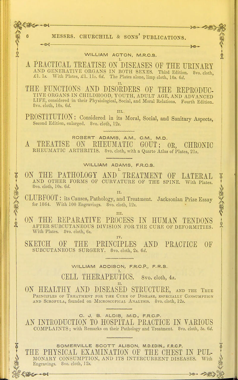 WILLIAM ACTON, M.R.C.S. A PRACTICAL TREATISE ON''DISEASES OE THE URINARY AND GENERATIVE ORGANS IN BOTH SEXES. Third Edition. 8vo cloth £1. Is. With Plates, £1. lis. 6d. The Plates alone, limp cloth, 10s. 6d. THE FUNCTIONS AND DISORDERS OF THE REPRODUC- TIVE ORGANS IN CHILDHOOD, YOUTH, ADULT AGE, AND ADVANCED LIFE, considered in their Physiological, Social, and Moral Relations. Fourth Edition. 8vo. cloth, 10s. <5d. III. PROSTITUTION: Considered in its Moral, Social, and Sanitary Aspects, Second Edition, enlarged. 8vo. cloth, 12s. ROBERT ADAMS, A.M., CM., M.D. A TREATISE ON RHEUMATIC GOUT; OR, CHRONIC RHEUMATIC ARTHRITIS. 8vo. cloth, with a Quarto Atlas of Plates, 21s. WILLIAM ADAMS, F.R.C.S. ON THE PATHOLOGY AND TREATMENT OF LATERAL AND OTHER FORMS OF CURVATURE OF THE SPINE. With Plates. 8vo. cloth, 10s. 6d. n. CLUBFOOT : its Causes, Pathology, and Treatment. Jacksoniau Prize Essay for 1864. With 100 Engravings. 8vo. cloth, 12s. ill. ON THE REPARATIVE PROCESS IN HUMAN TENDONS AFTER SUBCUTANEOUS DIVISION FOR THE CURE OF DEFORMITIES. With Plates. 8vo. cloth, 6s. SKETCH OF THE PRINCIPLES AND PRACTICE OF SUBCUTANEOUS SURGERY. 8vo. cloth, 2s. 6d. WILLIAM ADDISON, F.R:C.P„ F. R.S. CELL THERAPEUTICS. 8vo. cloth, 4,. ON HEALTHY AND DISEASED STRUCTURE, AND THE TllUE Principles of Treatment for the Cure of Disease, especially Consumption and Scrofula, founded on Microscopical Analysis. 8vo. cloth, 12s. C. J. B. ALDIS, M.D., F.R.C.P. AN INTRODUCTION TO HOSPITAL PRACTICE IN YARI0US COMPLAINTS ; with Remarks on their Pathology and Treatment. 8vo. cloth, 5s. 6d. SOMERVILLE SCOTT ALISON, M.D.EDIN., F.R.C.P. THE PHYSICAL EXAMINATION OF THE CHEST IN PUL- MONARY CONSUMPTION, AND ITS INTERCURRENT DISEASES. With Engravings. 8vo. cloth, 12s.