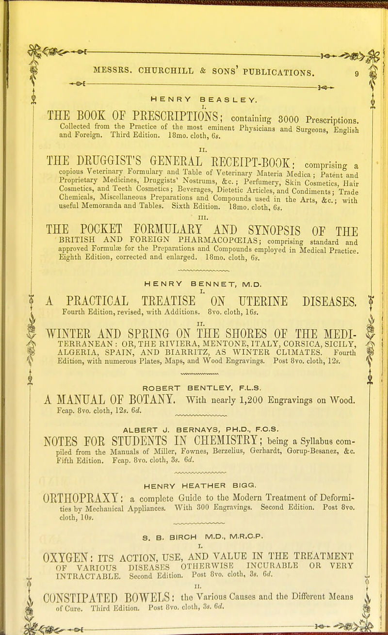 ■ *9 MESSRS. CHURCHILL & SONS' PUBLICATIONS. 9 — HENRY B EAS LEY. THE BOOK OF PRESCRIPTIONS; containing SOOO Prescriptions. Collected from the Practice of the most eminent Physicians and Sunreons Enelish and Foreign. Third Edition. 18mo. cloth, 6*. THE DRUGGIST'S GENERAL* RECEIPT-BOOK: comprising a copious Veterinary Formulary and Table of Veterinary Materia Medica • Patent and Proprietary Medicines, Druggists' Nostrums, &c.; Perfumery, Skin Cosmetics, Hair Cosmetics, and Teeth Cosmetics; Beverages, Dietetic Articles, and Condiments; Trade Chemicals, Miscellaneous Preparations and Compounds used in the Arts &c.'- with useful Memoranda and Tables. Sixth Edition. 18mo. cloth, 6*. in. THE POCKET FORMULARY AND SYNOPSIS OF THE BRITISH AND FOREIGN PHARMACOPEIAS; comprising standard and approved Formulae for the Preparations and Compounds employed in Medical Practice. Eighth Edition, corrected and enlarged. 18mo. cloth, 6s. HENRY BENNET, M.D. A PRACTICAL TREATISE *' ON UTERINE DISEASES, f Fourth Edition, revised, with Additions. 8vo. cloth, 16s. WINTER AND SPRING ON THE SHORES OF THE MEDI- f TERRANEAN : OR, THE RIVIERA, MENTONE, ITALY, CORSICA, SICILY, ALGERIA, SPAIN, AND BIARRITZ, AS WINTER CLIMATES. Fourth Edition, with numerous Plates, Maps, and Wood Engravings. Post 8vo. cloth, 12s. ROBERT BENTLEY, F.L.S. A MANUAL OF BOTANY. With nearly 1,200 Engravings on Wood. Fcap. 8vo. cloth, 12s. 6d. ALBERT J. BERNAYS, PH.D., F.O.S. NOTES FOR STUDENTS IN CHEMISTRY; being a Syllabus com- piled from the Manuals of Miller, Fownes, Berzelius, Gerhardt, Gorup-Besanez, &c. Fifth Edition. Fcap. 8vo. cloth, 3s. 6d. HENRY HEATHER BIGG. ORTHOPRAXY: a complete Guide to the Modern Treatment of Deformi- ties by Mechanical Appliances. With 300 Engravings. Second Edition. Post 8vo. cloth, 10s. S. B. BIRCH M.D., M.R.C.P. I. OXYGEN: its action, use, and value in the treatment OF VARIOUS DISEASES OTHERWISE INCURABLE OR VERY INTRACTABLE. Second Edition. Post 8vo. cloth, 3s. U. „. CONSTIPATED BOWELS : the Various Causes and the Different Means I of Cure. Third Edition. Post 8vo. cloth, 3s. Gd.