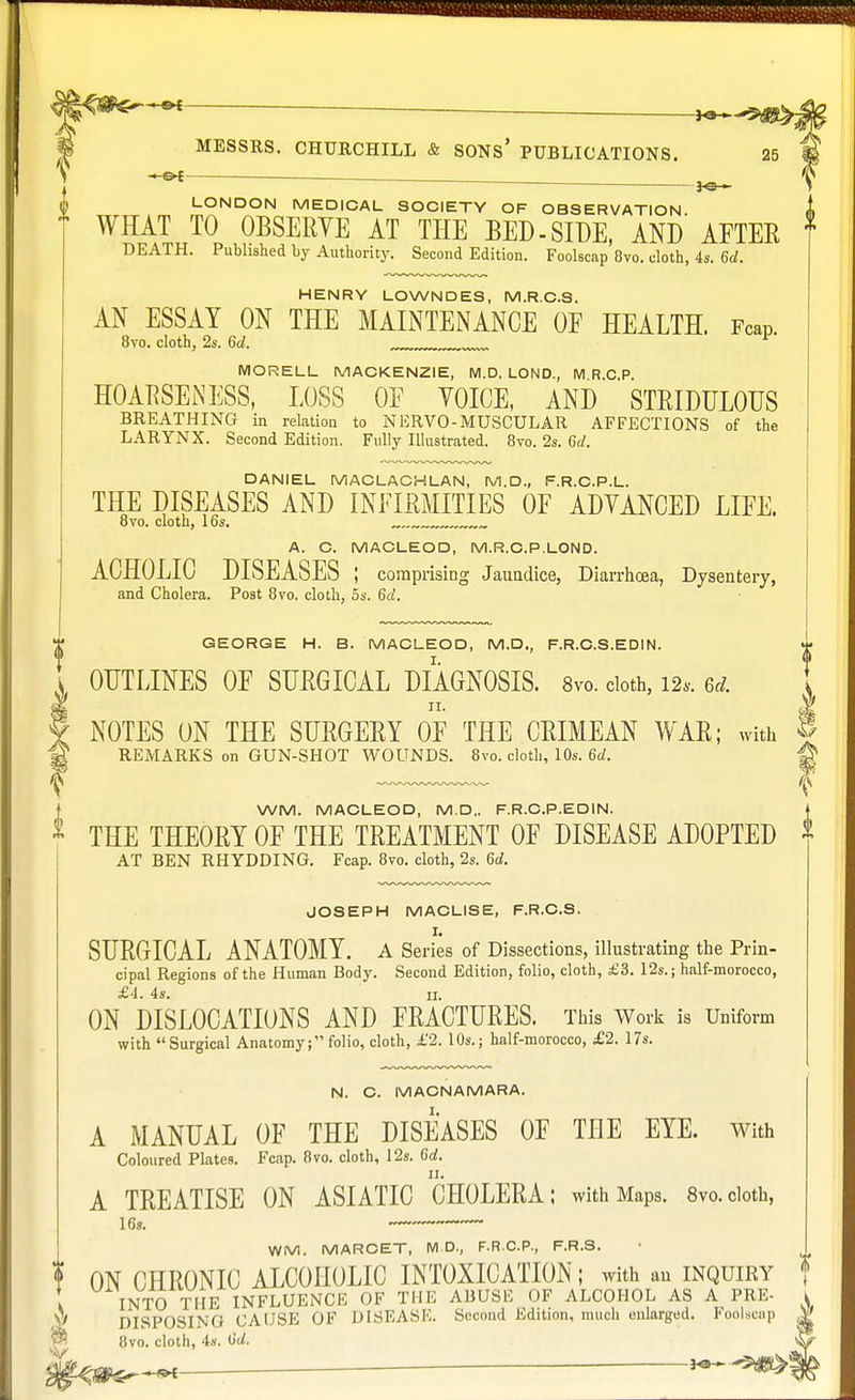 H. 9^ MESSRS. CHURCHILL & SONS' PUBLICATIONS. 25 & LONDON MEDICAL SOCIETY OF OBSERVATION WHAT TO OBSERYE AT THE BED-SIDE, AND AFTER DEATH. Published by Authority. Second Edition. Foolscap 8vo. cloth, 4s. 6d. HENRY LOWNDES, M.R.C.S. AN ESSAY ON THE MAINTENANCE OF HEALTH. Fcap 8vo. cloth, 2s. 6d. MORELL MACKENZIE, M.D. LOUD., M R.C.P. HOARSENESS, LOSS OF YOICE, AND STRIDULOUS BREATHING in relation to NERVO-MUSCULAR AFFECTIONS of the LARYNX. Second Edition. Fully Illustrated. 8vo. 2s. 6d. DANIEL MACLACHLAN, M.D., F.R.C.P.L. THE DISEASES AND INFIRMITIES OF ADVANCED LIFE. 8vo. cloth, 16s. , A. C. MACLEOD, M.R.C.P.LOND. ACHOLIC DISEASES ; comprising Jaundice, Diarrhoea, Dysentery, and Cholera. Post 8vo. cloth, 5s. 6d. GEORGE H. B. MACLEOD, M.D., F.R.C.S.EDIN. OUTLINES OF SURGICAL DIAGNOSIS. 8vo. cloth, 12*. erf. NOTES ON THE SURGERY OF THE CRIMEAN WAR; with § REMARKS on GUN-SHOT WOUNDS. 8vo. cloth, 10s. 6d. WM. MACLEOD, M.D.. F.R.C.P.EDIN. THE THEORY OF THE TREATMENT OF DISEASE ADOPTED AT BEN RHYDDING. Fcap. 8vo. cloth, 2s. 6d. JOSEPH MACLISE, F.R.C.S. SURGICAL ANATOMY. A Series of Dissections, illustrating the Prin- cipal Regions of the Human Body. Second Edition, folio, cloth, £3. 12s.; half-morocco, £4. 4s. ii. ON DISLOCATIONS AND FRACTURES. This Work is Uniform with Surgical Anatomy; folio, cloth, £2. 10s.; half-morocco, £2. 17s. N. C. MACNAMARA. Coloured Plates. Fcap. 8vo. cloth, 12s. 6d. A TREATISE ON ASIATIC CHOLERA; with Maps. 8vo.cloth, 16s. WM. MARCET, M.D., F.R.C.P., F.R.S. ? ON CHRONIC ALCOHOLIC INTOXICATION; with au inquiry { INTO THE INFLUENCE OF THE ABUSE OF ALCOHOL AS A PRE- k  DISPOSING CAUSE OF DISEASE. Second Edition, much enlarged. Foolscap 8vo. cloth, 4s. OU vLr ^ . ■ il