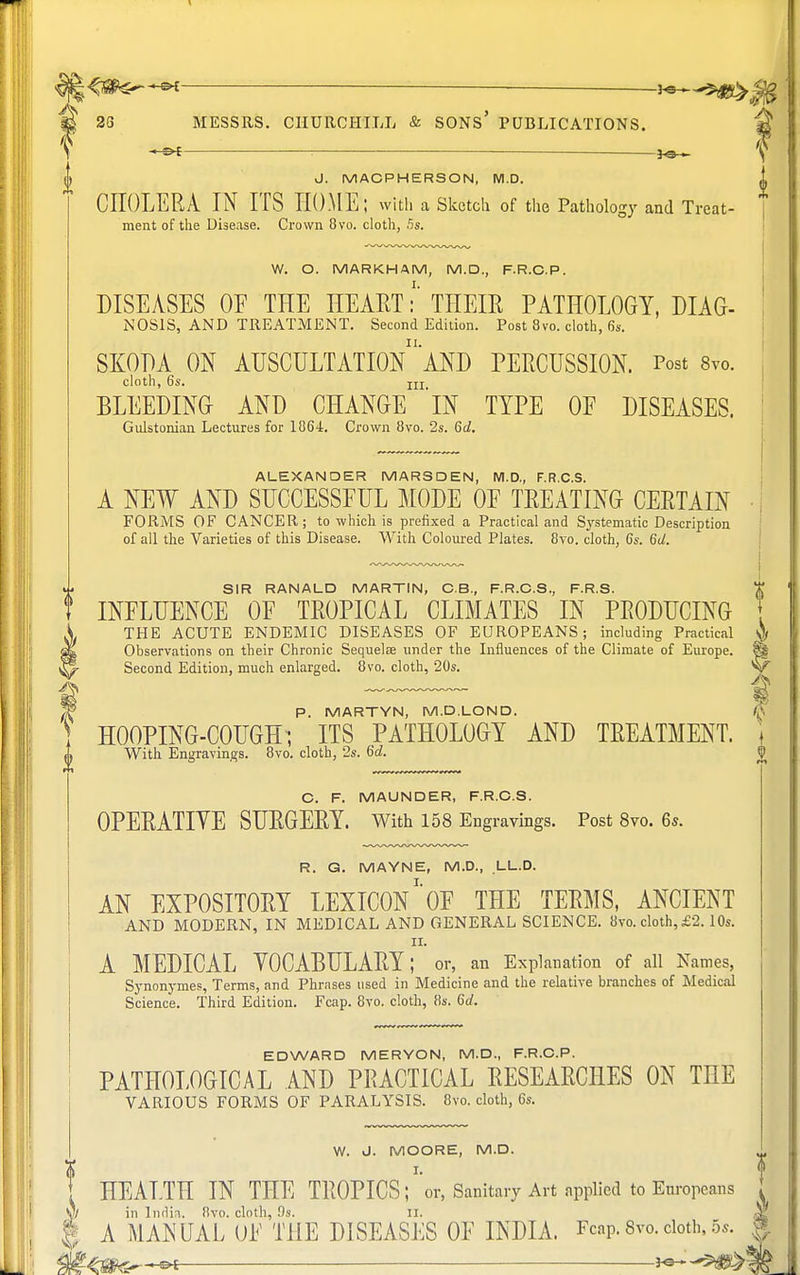 ^j|<Sfc5~~»£ — hs— S 23 MESSRS. CHURCHILL & SONS' PUBLICATIONS. \ : — }<3— () J. MACPHERSON, M.D. CHOLERA IN ITS HOME; with a Sketch of the Pathology and Treat- ment of the Disease. Crown 8vo. cloth, 5s. W. O. MARKHAM, M.D., F.R.C.P. DISEASES OE THE HEART:' THEIR PATHOLOGY, DIAG- NOSIS, AND TREATMENT. Second Edition. Post 8vo. cloth, 6s. SKODA ON AUSCULTATIOn'aND PERCUSSION. Post 8yo. cloth, 6s. jjj BLEEDING AND CHANGE 'iN TYPE OE DISEASES. Gulstonian Lectures for 1864. Crown 8vo. 2s. 6d. ALEXANDER MARSDEN, M.D., F.R.C.S. A NEW AND SUCCESSFUL MODE OF TREATING CERTAIN FORMS OF CANCER; to which is prefixed a Practical and Systematic Description of all the Varieties of this Disease. With Coloured Plates. 8vo. cloth, 6s. 6d. SIR RANALD MARTIN, C.B., F.R.C.S., F.R.S. INFLUENCE OF TROPICAL CLIMATES IN PRODUCING \. THE ACUTE ENDEMIC DISEASES OF EUROPEANS; including Practical Observations on their Chronic Sequelae under the Influences of the Climate of Europe. ^ Second Edition, much enlarged. 8vo. cloth, 20s. J* P. MARTYN, M.D.LOND. HOOPING-COUGH; ITS PATHOLOGY AND TREATMENT. O With Engravings. 8vo. cloth, 2s. 6d. C. F. MAUNDER, F.R.C.S. OPERATIYE SURGERY. With 158 Engravings. Post 8vo. 6s. R. G. MAYNE, M.D., LL.D. AN EXPOSITORY LEXICON^ THE TERMS, ANCIENT AND MODERN, IN MEDICAL AND GENERAL SCIENCE. 8vo. cloth,£2.10s. A MEDICAL VOCABULARY; ' or, an Explanation of all Names, Synonymes, Terms, and Phrases used in Medicine and the relative branches of Medical Science. Third Edition. Fcap. 8vo. cloth, 8s. 6c/. EDWARD MERYON, M.D., F.R.C.P. PATHOLOGICAL AND PRACTICAL RESEARCHES ON THE VARIOUS FORMS OF PARALYSIS. 8vo. cloth, 6s. V W. J. MOORE, M.D. t HEALTH IN THE TROPICS; 'or, Sanitary Art applied to Europeans \) in Indin. 8vo. cloth, 9s. II. A MANUAL OF THE DISEASES OF INDIA. Fcap.8vo.cloth,5s.