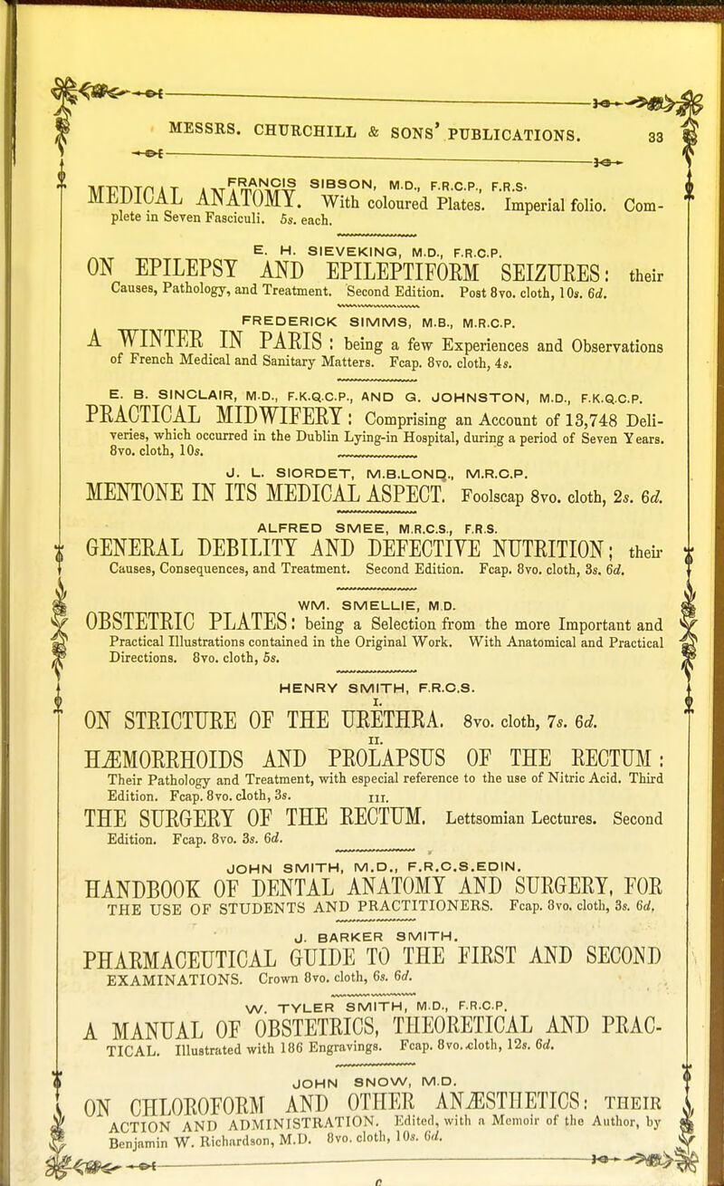 . MESSRS. CHURCHILL & SONS' PUBLICATIONS. MT?TYTriAT *TVTTm^9J# SIBSON, M.D., F.R.C.P., F.R.S- MEDICAL ANATOMY. With coloured Plates. Imperial folio. Com- plete in Seven Fasciculi. 5s. each. E. H. SIEVEKING, M.D., F.R.C.P. ON EPILEPSY AND EPILEPTIFORM SEIZURES: their Causes, Pathology, and Treatment. Second Edition. Post 8vo. cloth, 10s. 6d. FREDERICK SIMMS, M.B., M.R.C.P. A WINTER IN PARIS: being a few Experiences and Observations of French Medical and Sanitary Matters. Fcap. 8vo. cloth, 4s. E. B. SINCLAIR, M.D., F.K.Q.C.P., AND G. JOHNSTON, M.D., F.K.Q.C.P. PRACTICAL MIDWIFERY : Comprising an Account of 13,748 Deli- veries, which occurred in the Dublin Lying-in Hospital, during a period of Seven Years. 8vo. cloth, 10s. ,„ __JJ- J. L. SIORDET, M.B.LOND., M.R.C.P. MENTONE IN ITS MEDICAL ASPECT. Foolscap 8vo. cloth, 2*. 6d. ALFRED SMEE, M.R.C.S., F.R.S. GENERAL DEBILITY AND DEFECTIYE NUTRITION; their i Causes, Consequences, and Treatment. Second Edition. Fcap. 8vo. cloth, 3s. 6d. WM. SMELLIE, M D. OBSTETRIC PLATES: being a Selection from the more Important and Practical Illustrations contained in the Original Work. With Anatomical and Practical Directions. 8vo. cloth, 5s. HENRY SMITH, F.R.C.S. ON STRICTURE OF THE URETHRA. 8vo. cloth, 7s. 6d. HEMORRHOIDS AND PROLAPSUS OF THE RECTUM: Their Pathology and Treatment, with especial reference to the use of Nitric Acid. Third Edition. Fcap. 8vo. cloth, 3s. m, THE SURGERY OF THE RECTUM. Lettsomian Lectures. Second Edition. Fcap. 8vo. 3s. 6d. JOHN SMITH, M.D., F.R.O.S.EDIN. HANDBOOK OF DENTAL ANATOMY AND SURGERY, FOR THE USE OF STUDENTS AND PRACTITIONERS. Fcap. 8vo. cloth, 3s. 6a!. J. BARKER SMITH. PHARMACEUTICAL GUIDE TO THE FIRST AND SECOND EXAMINATIONS. Crown 8vo. cloth, 6s. 6d. W. TYLER SMITH, M.D., F.R.C.P. A MANUAL OF OBSTETRICS, THEORETICAL AND PRAC- TICAL. Illustrated with 186 Engravings. Fcap. 8vo..cloth, 12s. 6d. JOHN SNOW, M.D. ON CHLOROFORM AND OTHER ANAESTHETICS: their ACTION AND ADMINISTRATION. Edited, with a Memoir of the Author, by Benjamin W. Richardson, M.D. 8vo. cloth, 10s. 6d, »