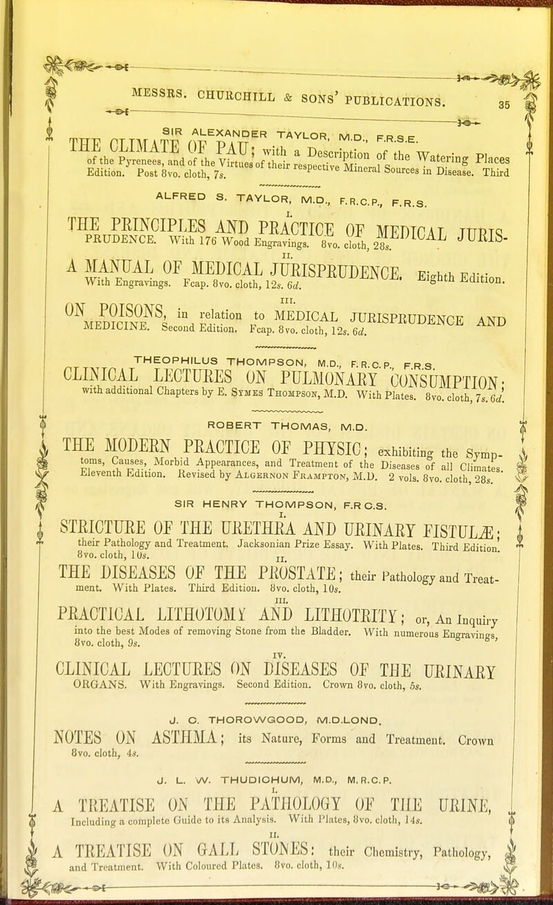 ; £ ^MESSRS^CHUECHILL & SONS* PUBLICATIONS. 35 ' -JO- SIR ALEXANDER TAYLOR M n f a q =• Edition. Post 8vo. cloth, 7s. respective Mineral Sources in Disease. Third ALFRED S. TAYLOR, M.D., F.R.C.P., F.R.S. THE PRINCIPLES AND PRACTICE OF MEDTOAT tttptq PRUDENCE. With 176 Wood Engravings. 8vo. cloth, 28. 1 AL J ™S A MANUAL OF MEDICAL JURISPRUDENCE EWh ™v With Engravings. Fcap. 8vo. cloth, 12s. 6d ' Elghth Edltl0D- 0\ed?cin0eNSs \ Sati°n *° MEDICAL JURISPEUDENCE AND MEDICINE. Second Edition. Fcap. 8vo. cloth, 12s. 6d. II THEOPHILUS THOMPSON, M.D., F.RCP FRS CLINICAL LECTURES ON PULMONARY' CONSUMPTION- with additional Chapters by E. Symes Thompson, M.D. With Plates. 8vo. cloth, 7s. 6d. ROBERT THOMAS, M.D. £ THE MODERN PRACTICE OF PHYSIC; exhibiting the Symp- toms, Causes, Morbid Appearances, and Treatment of the Diseases of all Climates pi i nj- ■ — ».™»u.w.i, ui liic diseases or au Unmates Eleventh Edition. Revised by Algernon Frampton, M.D. 2 vols. 8vo. cloth, 28s ' SIR HENRY THOMPSON, F.R C.S. jP I STRICTURE OF THE URETHRA AND URINARY FISTULA • 1 * their Pathology and Treatment. Jacksonian Prize Essay. With Plates. Third Edition' **• 8vo. cloth, 10s. u THE DISEASES OF THE PROSTATE; their Pathology and Treat- ment. With Plates. Third Edition. 8vo. cloth, 10s. in. PRACTICAL LITHOTOMY AND LITHOTRITY; or, An inquiry into the best Modes of removing Stone from the Bladder. With numerous Engraving's 8vo. cloth, 9s. 6 6, CLINICAL LECTURES ON DISEASES OF THE URINARY ORGANS. With Engravings. Second Edition. Crown 8vo. cloth, 5s. J. C. THOROWGOOD, M.D.LOND. NOTES ON ASTLIMA; its Nature, Forms and Treatment. Crown 8vo. cloth, 4s. J. L. vA/. THUDICHUM, M.D., M. R.C. P. A TREATISE ON THE PATHOLOGY OF THE URIM, J, <j> Including a complete Guide to its Analysis. With Plates, 8vo. cloth, 14s. ( £§. and Treatment. With Coloured Plates. 8vo. cloth, Ilk $ : —