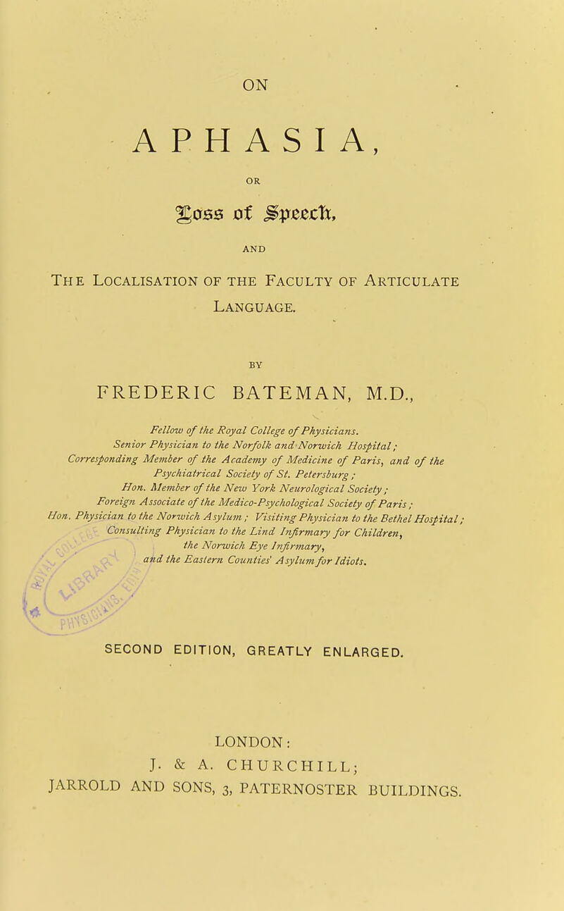 APHASIA, OR %os3 of ^pzzch, AND The Localisation of the Faculty of Articulate Language. BY FREDERIC BATEMAN, M.D., Fellow of the Royal College of Physicians. Senior Physician to the Norfolk and Norwich Hospital; Corresponding Member of the Academy of Medicine of Paris, and of the Psychiatrical Society of St. Petersburg ; Hon. Member of the New York Neurological Society ; Foreign Associate of the Medico-Psychological Society of Paris ; Hon. Physician to the Norwich Asylum ; Visiting Physician to the Bethel Hospital; Consulting Physician to the Lind Infirmary for Children, the Norwich Eye Infirmary, J^_ajid the Eastern Counties' Asylum for Idiots. SECOND EDITION, GREATLY ENLARGED, J- LONDON: & A. CHURCHILL;