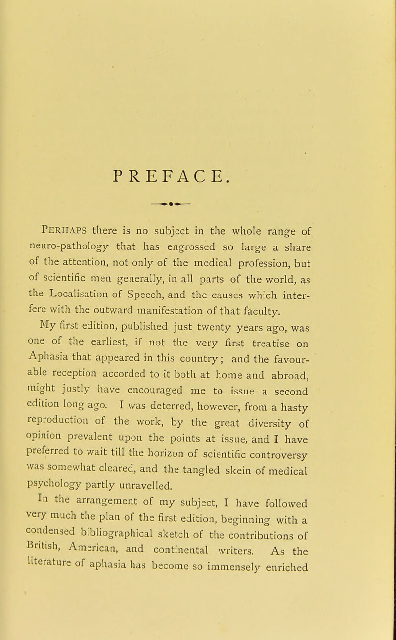 PREFACE. Perhaps there is no subject in the whole range of neuro-pathology that has engrossed so large a share of the attention, not only of the medical profession, but of scientific men generally, in all parts of the world, as the Localisation of Speech, and the causes which inter- fere with the outward manifestation of that faculty. My first edition, published just twenty years ago, was one of the earliest, if not the very first treatise on Aphasia that appeared in this country ; and the favour- able reception accorded to it both at home and abroad, might justly have encouraged me to issue a second edition long ago. I was deterred, however, from a hasty reproduction of the work, by the great diversity of opinion prevalent upon the points at issue, and I have preferred to wait till the horizon of scientific controversy was somewhat cleared, and the tangled skein of medical psychology partly unravelled. In the arrangement of my subject, I have followed very much the plan of the first edition, beginning with a condensed bibliographical sketch of the contributions of British, American, and continental writers. As the literature of aphasia has become so immensely enriched