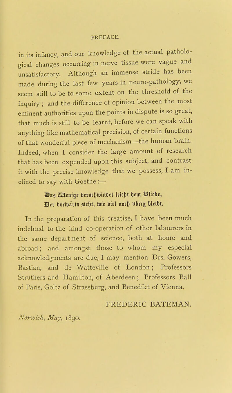 in its infancy, and our knowledge of the actual patholo- gical changes occurring in nerve tissue were vague and unsatisfactory. Although an immense stride has been made during the last few years in neuro-pathology, we seem still to be to some extent on the threshold of the inquiry ; and the difference of opinion between the most eminent authorities upon the points in dispute is so great, that much is still to be learnt, before we can speak with anything like mathematical precision, of certain functions of that wonderful piece of mechanism—the human brain. Indeed, when I consider the large amount of research that has been expended upon this subject, and contrast it with the precise knowledge that we possess, I am in- clined to say with Goethe:— ^a<S Menigc ti«riScl[)toint)«t Iciest tcm 33ltclie, ©er bortoartsi jsieljt, tnie biel nocj) ubng hUiht. In the preparation of this treatise, I have been much indebted to the kind co-operation of other labourers in the same department of science, both at home and abroad; and amongst those to whom my especial acknowledgments are due, I may mention Drs. Gowers, Bastian, and de Watteville of London; Professors Struthers and Hamilton, of Aberdeen ; Professors Ball of Paris, Goltz of Strassburg, and Benedikt of Vienna. FREDERIC BATEMAN. Norivich, May, 1890.
