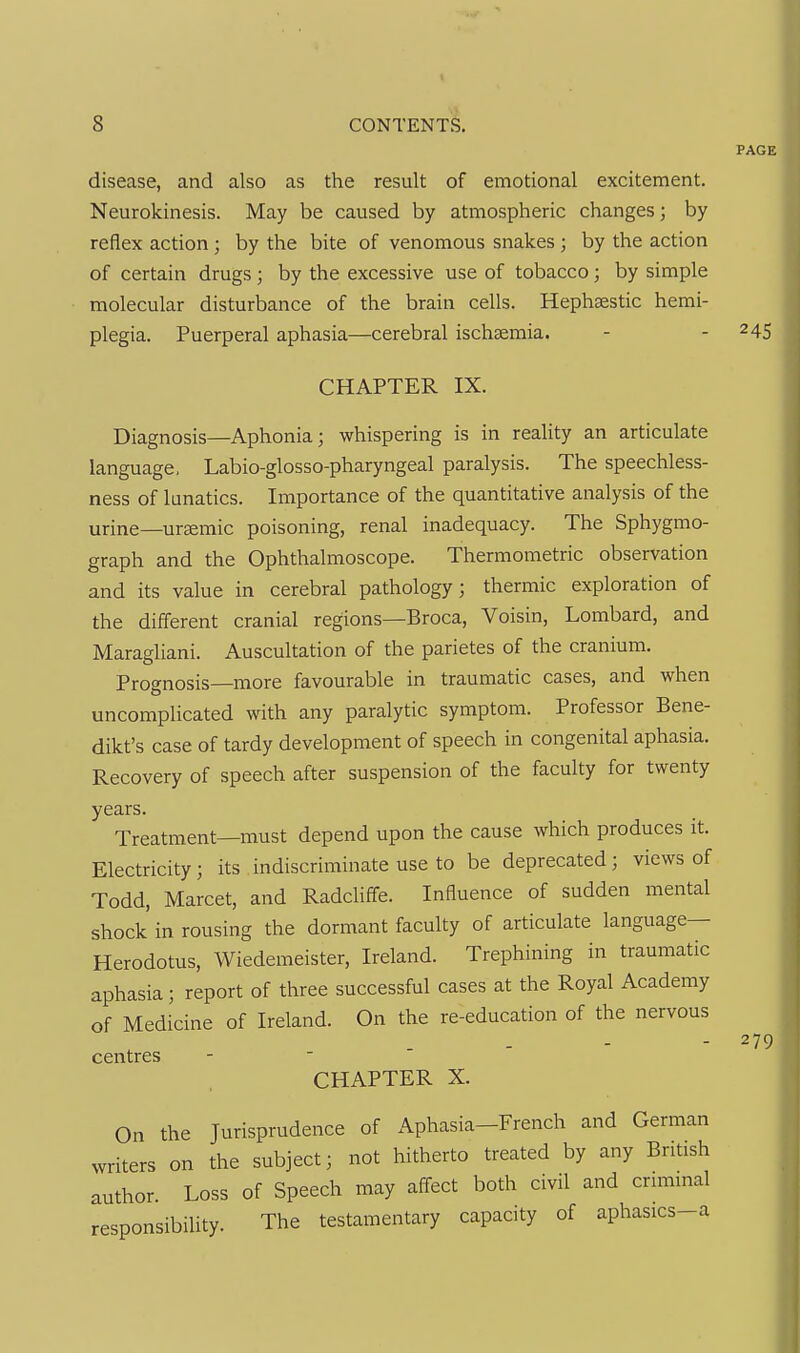 8 CONTENTS. PAGE disease, and also as the result of emotional excitement. Neurokinesis. May be caused by atmospheric changes; by reflex action; by the bite of venomous snakes ; by the action of certain drugs; by the excessive use of tobacco; by simple molecular disturbance of the brain cells. Hephaestic hemi- plegia. Puerperal aphasia—cerebral ischaemia. - - 245 CHAPTER IX. Diagnosis—Aphonia; whispering is in reality an articulate language, Labio-glosso-pharyngeal paralysis. The speechless- ness of lunatics. Importance of the quantitative analysis of the urine—ursemic poisoning, renal inadequacy. The Sphygmo- graph and the Ophthalmoscope. Thermometric observation and its value in cerebral pathology; thermic exploration of the different cranial regions—Broca, Voisin, Lombard, and Maragliani. Auscultation of the parietes of the cranium. Prognosis—more favourable in traumatic cases, and when uncomplicated with any paralytic symptom. Professor Bene- dikt's case of tardy development of speech in congenital aphasia. Recovery of speech after suspension of the faculty for twenty years. Treatment—must depend upon the cause which produces it. Electricity; its indiscriminate use to be deprecated ; views of Todd, Marcet, and Radcliffe. Influence of sudden mental shock in rousing the dormant faculty of articulate language- Herodotus, Wiedemeister, Ireland. Trephining in traumatic aphasia; report of three successful cases at the Royal Academy of Medicine of Ireland. On the re-education of the nervous centres - ■ ' ' CHAPTER X. On the Jurisprudence of Aphasia-French and German writers on the subject; not hitherto treated by any British author. Loss of Speech may affect both civil and criminal responsibility. The testamentary capacity of aphasics-a 279