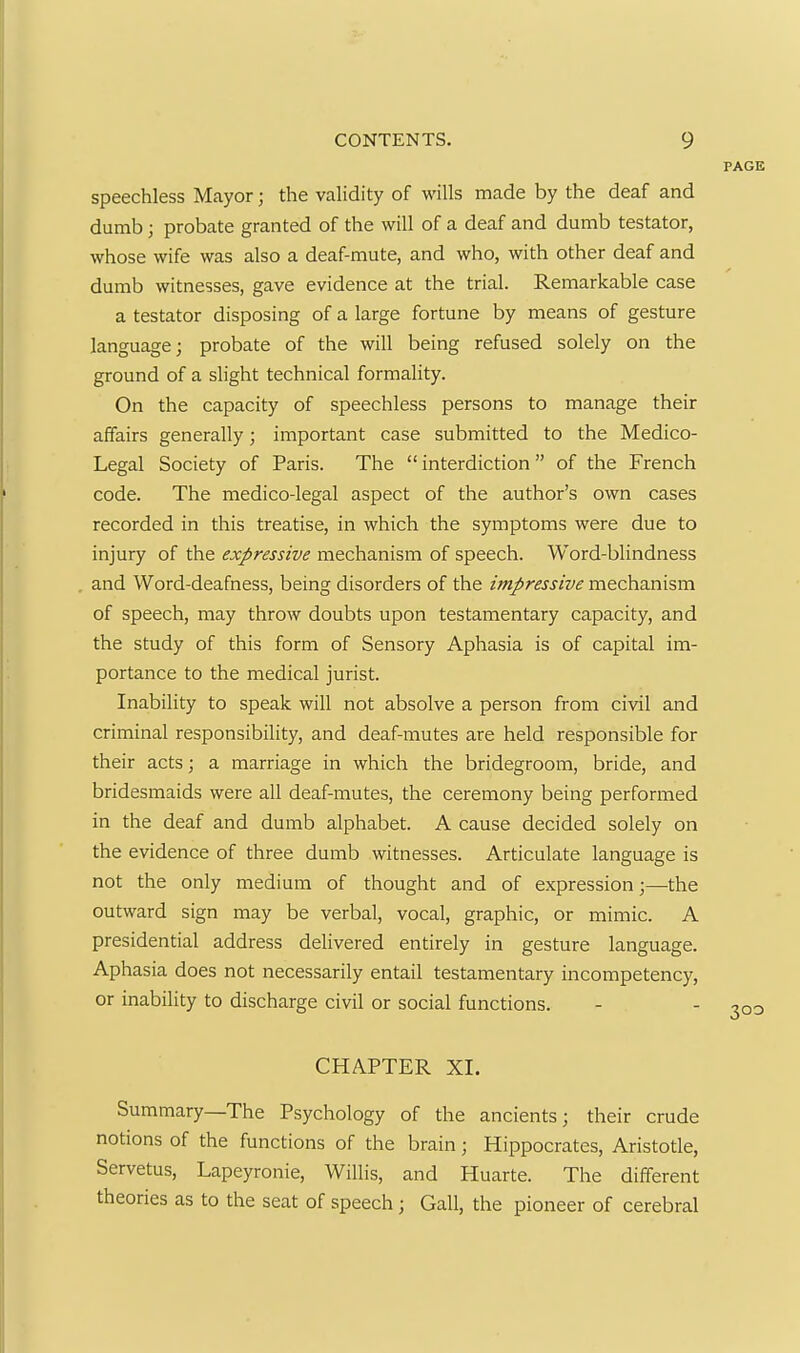 PAGE speechless Mayor; the validity of wills made by the deaf and dumb; probate granted of the will of a deaf and dumb testator, whose wife was also a deaf-mute, and who, with other deaf and dumb witnesses, gave evidence at the trial. Remarkable case a testator disposing of a large fortune by means of gesture language; probate of the will being refused solely on the ground of a slight technical formality. On the capacity of speechless persons to manage their affairs generally; important case submitted to the Medico- Legal Society of Paris. The  interdiction  of the French code. The medico-legal aspect of the author's own cases recorded in this treatise, in which the symptoms were due to injury of the expressive mechanism of speech. Word-blindness and Word-deafness, being disorders of the impressive mechanism of speech, may throw doubts upon testamentary capacity, and the study of this form of Sensory Aphasia is of capital im- portance to the medical jurist. Inability to speak will not absolve a person from civil and criminal responsibility, and deaf-mutes are held responsible for their acts; a marriage in which the bridegroom, bride, and bridesmaids were all deaf-mutes, the ceremony being performed in the deaf and dumb alphabet. A cause decided solely on the evidence of three dumb witnesses. Articulate language is not the only medium of thought and of expression;—the outward sign may be verbal, vocal, graphic, or mimic. A presidential address delivered entirely in gesture language. Aphasia does not necessarily entail testamentary incompetency, or inability to discharge civil or social functions. - - 303 CHAPTER XL Summary—The Psychology of the ancients; their crude notions of the functions of the brain; Hippocrates, Aristotle, Servetus, Lapeyronie, Willis, and Huarte. The different theories as to the seat of speech; Gall, the pioneer of cerebral