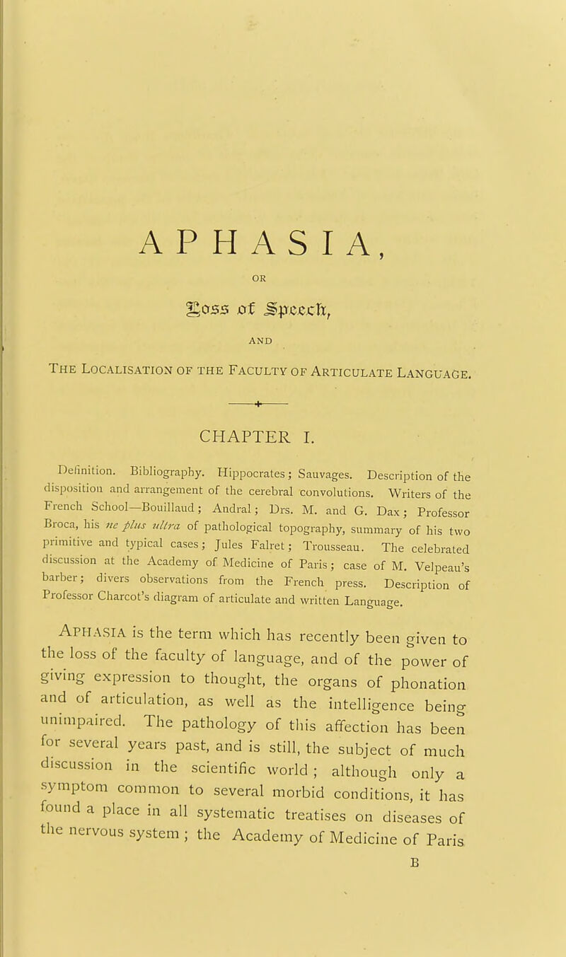 APHASIA, %033 ot M\yccj:Jx, AND The Localisation of the Faculty of Articulate Language. CHAPTER I. Definition. Bibliography. Hippocrates ; Sauvages. Description of the disposition and arrangement of the cerebral convolutions. Writers of the French School—Bouillaud ; Andral; Drs. M. and G. Dax; Professor Broca, his rie plus tdlra of pathological topography, summary of his two primitive and typical cases; Jules Falret; Trousseau. The celebrated discussion at the Academy of Medicine of Paris ; case of M. Velpeau's barber; divers observations from the French press. Description of Professor Charcot's diagram of articulate and written Language. Aph.asia is the term which has recently been given to the loss of the faculty of language, and of the power of giving expression to thought, the organs of phonation and of articulation, as well as the intelligence being unimpaired. The pathology of this affection has been for several years past, and is still, the subject of much discussion in the scientific world; although only a symptom common to several morbid conditions, it has found a place in all systematic treatises on diseases of the nervous system ; the Academy of Medicine of Paris B