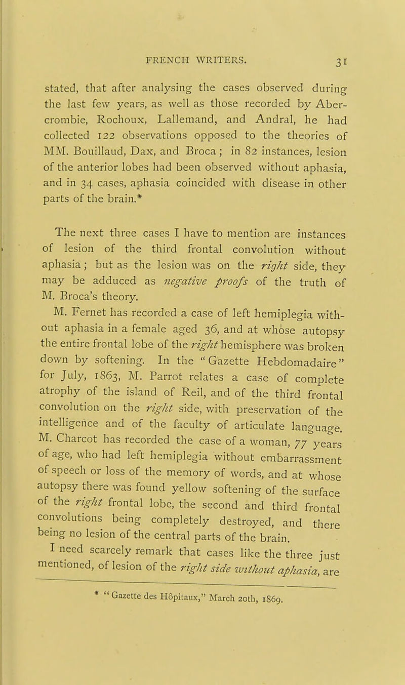 stated, that after analysing tlie cases observed during the last few years, as well as those recorded by Aber- crombie, Rochoux, Lallemand, and Andral, he had collected 122 observations opposed to the theories of MM. Bouillaud, Dax, and Broca; in 82 instances, lesion of the anterior lobes had been observed without aphasia, and in 34 cases, aphasia coincided with disease in other parts of the brain.* The next three cases I have to mention are instances of lesion of the third frontal convolution without aphasia; but as the lesion was on the right side, they may be adduced as negative proofs of the truth of M. Broca's theory. M. Fernet has recorded a case of left hemiplegia with- out aphasia in a female aged 36, and at whose autopsy the entire frontal lobe of the right hemisphere was broken down by softening. In the Gazette Hebdomadaire for July, 1863, M. Parrot relates a case of complete atrophy of the island of Reil, and of the third frontal convolution on the right side, with preservation of the intelligence and of the faculty of articulate language. M. Charcot has recorded the case of a woman, 77 years of age, who had left hemiplegia without embarrassment of speech or loss of the memory of words, and at whose autopsy there was found yellow softening of the surface of the right frontal lobe, the second and third frontal convolutions being completely destroyed, and there being no lesion of the central parts of the brain. I need scarcely remark that cases like the three just mentioned, of lesion of the right side without aphasia, are