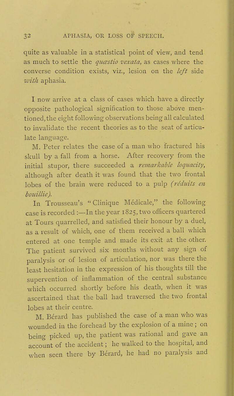 I 32 APHASIA, OR LOSS OF SPEECH. quite as valuable in a statistical point of view, and tend as much to settle the qumtio vexata, as cases where the converse condition exists, viz., lesion on the left side ivith aphasia. I now arrive at a class of cases which have a directly opposite pathological signification to those above men- tioned, the eight following observations being all calculated to invalidate the recent theories as to the seat of articu- late language. M. Peter relates the case of a man who fractured his skull by a fall from a horse. After recovery from the initial stupor, there succeeded a remarkable loquacity, although after death it was found that the two frontal lobes of the brain were reduced to a pulp (reduits en boidllie). In Trousseau's  Clinique Medicale, the following case is recorded :—In the year 1825, two officers quartered at Tours quarrelled, and satisfied their honour by a duel, as a result of which, one of them received a ball which entered at one temple and made its exit at the other. The patient survived six months without any sign of paralysis or of lesion of articulation, nor was there the least hesitation in the expression of his thoughts till the supervention of inflammation of the central substance which occurred shortly before his death, when it was ascertained that the ball had traversed the two frontal lobes at their centre. M. Berard has published the case of a man who was wounded in the forehead by the explosion of a mine ; on being picked up, the patient was rational and gave an account of the accident; he walked to the hospital, and when seen there by Berard, he had no paralysis and