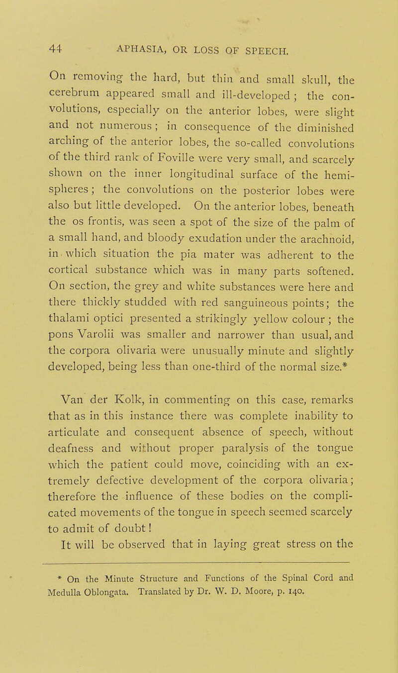 On removing the hard, but tliin and small skull, the cerebrum appeared small and ill-developed ; the con- volutions, especially on the anterior lobes, were slight and not numerous ; in consequence of the diminished arching of the anterior lobes, the so-called convolutions of the third rank of Foville were very small, and scarcely shown on the inner longitudinal surface of the hemi- spheres ; the convolutions on the posterior lobes were also but little developed. On the anterior lobes, beneath the OS frontis, was seen a spot of the size of the palm of a small hand, and bloody exudation under the arachnoid, in . which situation the pia mater was adherent to the cortical substance which was in many parts softened. On section, the grey and white substances were here and there thickly studded with red sanguineous points; the thalami optici presented a strikingly yellow colour ; the pons Varolii was smaller and narrower than usual, and the corpora olivaria were unusually minute and slightly developed, being less than one-third of the normal size.* Van der Kolk, in commenting on this case, remarks that as in this instance there was complete inability to articulate and consequent absence of speech, without deafness and without proper paralysis of the tongue which the patient could move, coinciding with an ex- tremely defective development of the corpora olivaria; therefore the influence of these bodies on the compli- cated movements of the tongue in speech seemed scarcely to admit of doubt! It will be observed that in laying great stress on the * On the Minute Structure and Functions of the Spinal Cord and Medulla Oblongata. Translated by Dr. W. D. Moore, p. 140.