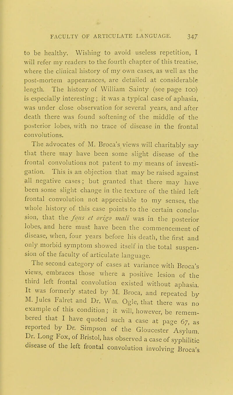 to be healthy. Wishing to avoid useless repetition, I will refer my readers to the fourth chapter of this treatise, where the clinical history of my own cases, as well as the post-mortem appearances, are detailed at considerable length. The history of VVilliam Sainty (see page lOo) is especialJy interesting; it was a typical case of aphasia, was under close observation for several years, and after death there was found softening of the middle of the posterior lobes, with no trace of disease in the frontal convolutions. The advocates of M. Broca's views will charitably say that there may have been some slight disease of the frontal convolutions not patent to my means of investi- gation. This is an objection that may be raised against all negative cases; but granted that there may have been some slight change in the texture of the third left frontal convolution not appreciable to my senses, the whole history of this case points to the certain conclu- sion, that the fans et origo viali was in the posterior lobes, and here must have been the commencement of disease, when, four years before his death, the first and only morbid symptom showed itself in the total suspen- sion of the faculty of articulate language. The second category of cases at variance with Broca's views, embraces those where a positive lesion of the third left frontal convolution existed without aphasia. It was formerly stated by M. Broca, and repeated by M. Jules Falret and Dr. VVm. Ogle, that there was no example of this condition; it will, however, be remem- bered that I have quoted such a case at pa-e 67 as reported by Dr. Simpson of the Gloucester ^Asylum Dr. Long Fox, of Bristol, has observed a case of syphilitic disease of the left frontal convolution involving Broca's