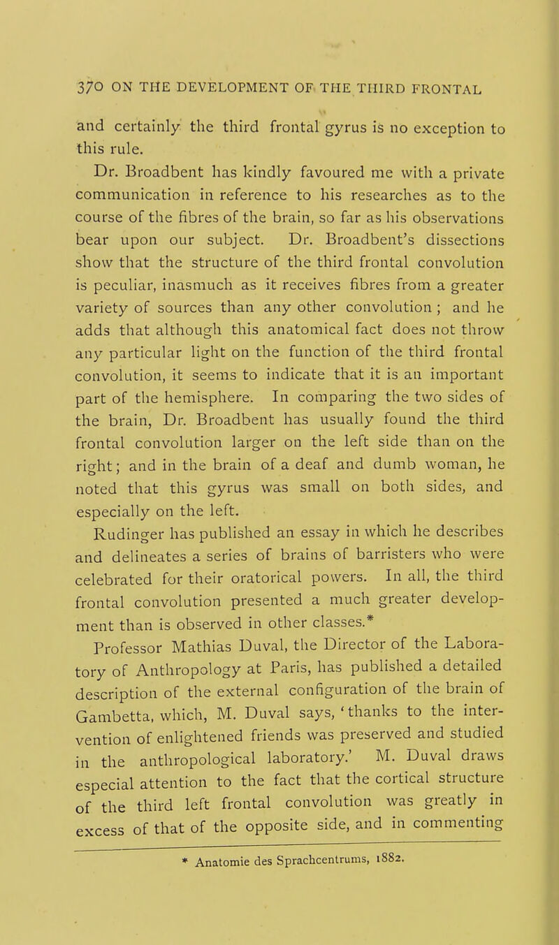 and certainly the third frontal gyrus is no exception to this rule. Dr. Broadbent has kindly favoured me with a private communication in reference to his researches as to the course of the fibres of the brain, so far as his observations bear upon our subject. Dr. Broadbent's dissections show that the structure of the third frontal convolution is peculiar, inasmuch as it receives fibres from a greater variety of sources than any other convolution ; and he adds that although this anatomical fact does not throw any particular light on the function of the third frontal convolution, it seems to indicate that it is an important part of the hemisphere. In comparing the two sides of the brain, Dr. Broadbent has usually found the third frontal convolution larger on the left side than on the right; and in the brain of a deaf and dumb woman, he noted that this gyrus was small on both sides, and especially on the left. Rudinger has published an essay in which he describes and delineates a series of brains of barristers who were celebrated for their oratorical powers. In all, the third frontal convolution presented a much greater develop- ment than is observed in other classes.* Professor Mathias Duval, the Director of the Labora- tory of Anthropology at Paris, has published a detailed description of the external configuration of the brain of Gambetta. which, M. Duval says,'thanks to the inter- vention of enlightened friends was preserved and studied in the anthropological laboratory.' M. Duval draws especial attention to the fact that the cortical structure of the third left frontal convolution was greatly in excess of that of the opposite side, and in commenting • Anatomie des Sprachcentrums, 1882.