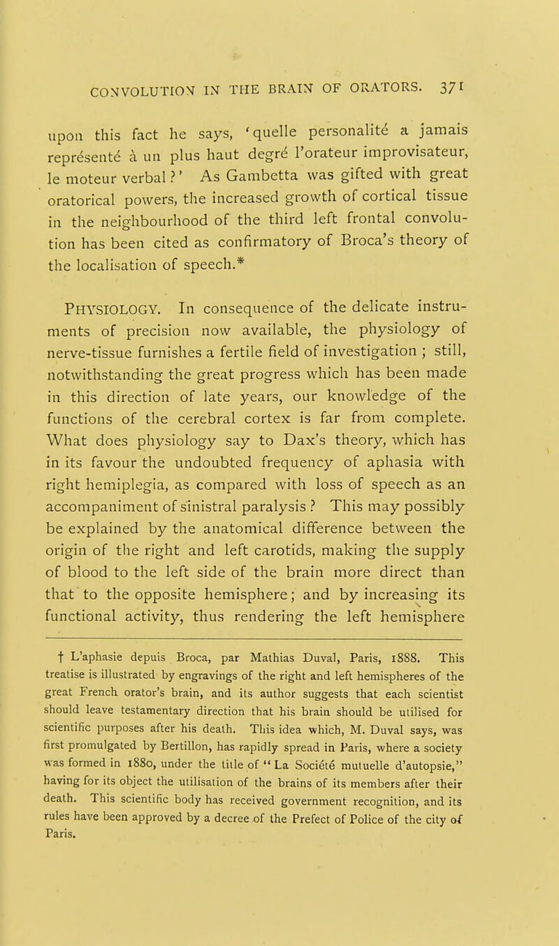 upon this fact he says, 'quelle personality a jamais represent^ a uii plus haut degr6 I'orateur improvisateur, le moteur verbal ?' As Gambetta was gifted with great oratorical powers, the increased growth of cortical tissue in the neighbourhood of the third left frontal convolu- tion has been cited as confirmatory of Broca's theory of the localisation of speech.* Physiology. In consequence of the delicate instru- ments of precision now available, the physiology of nerve-tissue furnishes a fertile field of investigation ; still, notwithstanding the great progress which has been made in this direction of late years, our knowledge of the functions of the cerebral cortex is far from complete. What does physiology say to Dax's theory, which has in its favour the undoubted frequency of aphasia with right hemiplegia, as compared with loss of speech as an accompaniment of sinistral paralysis .'' This may possibly be explained by the anatomical difference between the origin of the right and left carotids, making the supply of blood to the left side of the brain more direct than that to the opposite hemisphere; and by increasing its functional activity, thus rendering the left hemisphere t L'aphasie depuis Broca, par Mathias Duval, Paris, 1888. This treatise is illustrated by engravings of the right and left hemispheres of the great French orator's brain, and its author suggests that each scientist should leave testamentary direction that his brain should be utilised for scientific purposes after his death. This idea which, M. Duval says, was first promulgated by Bertillon, has rapidly spread in Paris, where a society was formed in i88o, under the title of  La Societe mutuelle d'autopsie, having for its object the utilisation of the brains of its members after their death. This scientific body has received government recognition, and its rules have been approved by a decree of the Prefect of Police of the city of Paris.