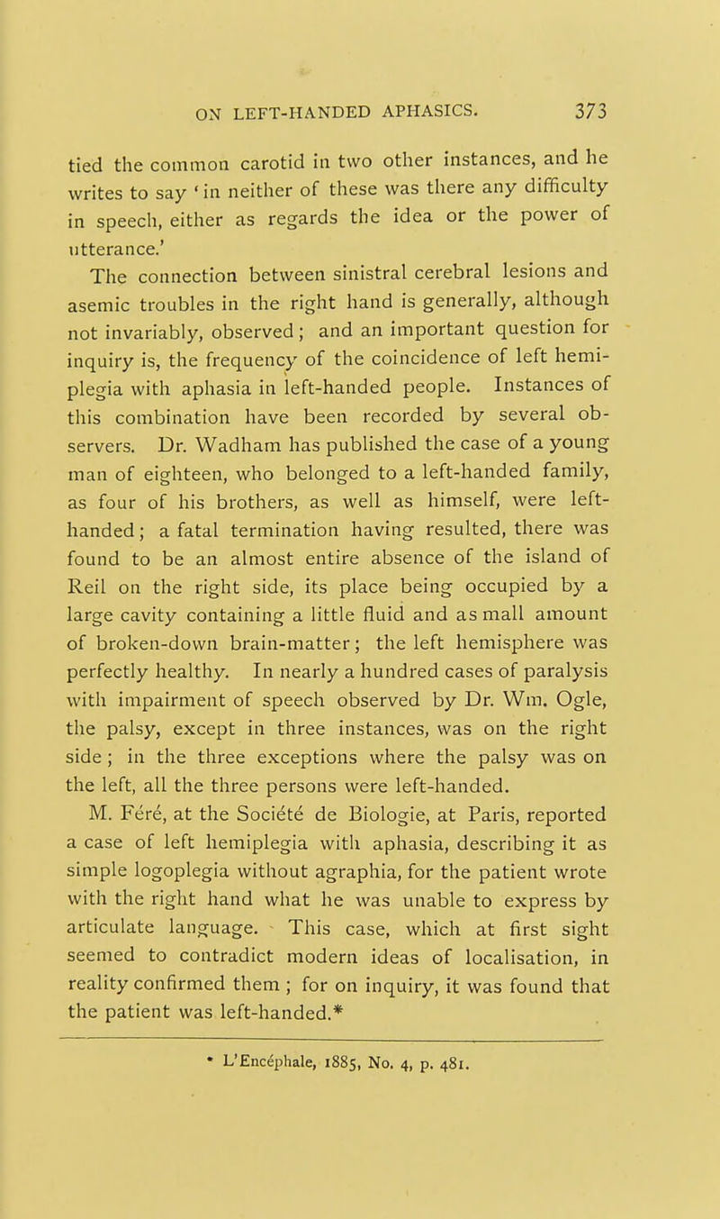 tied the common carotid in two other instances, and he writes to say 'in neither of these was there any difficulty in speech, either as regards the idea or the power of titterance.' The connection between sinistral cerebral lesions and asemic troubles in the right hand is generally, although not invariably, observed; and an important question for inquiry is, the frequency of the coincidence of left hemi- plegia with aphasia in left-handed people. Instances of this combination have been recorded by several ob- servers. Dr. Wadham has published the case of a young man of eighteen, who belonged to a left-handed family, as four of his brothers, as well as himself, were left- handed ; a fatal termination having resulted, there was found to be an almost entire absence of the island of Reil on the right side, its place being occupied by a large cavity containing a little fluid and as mall amount of broken-down brain-matter; the left hemisphere was perfectly healthy. In nearly a hundred cases of paralysis with impairment of speech observed by Dr. Wm. Ogle, the palsy, except in three instances, was on the right side; in the three exceptions where the palsy was on the left, all the three persons were left-handed. M. Fere, at the Societe de Biologie, at Paris, reported a case of left hemiplegia with aphasia, describing it as simple logoplegia without agraphia, for the patient wrote with the right hand what he was unable to express by articulate language. This case, which at first sight seemed to contradict modern ideas of localisation, in reality confirmed them ; for on inquiry, it was found that the patient was left-handed.* • L'Encephale, 1885, No. 4, p. 481.