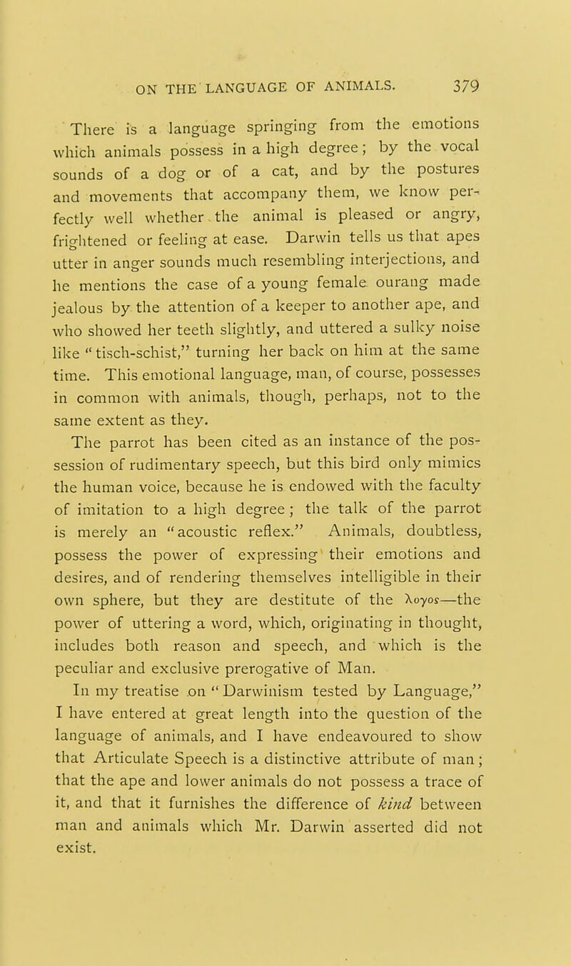 There is a language springing from the emotions which animals possess in a high degree; by the vocal sounds of a dog or of a cat, and by the postures and movements that accompany them, we know per- fectly well whether , the animal is pleased or angry, frio-htened or feeling at ease. Darwin tells us that apes utter in anger sounds much resembling interjections, and he mentions the case of a young female ourang made jealous by the attention of a keeper to another ape, and who showed her teeth slightly, and uttered a sulky noise like  tisch-schist, turning her back on him at the same time. This emotional language, man, of course, possesses in common with animals, though, perhaps, not to the same extent as they. The parrot has been cited as an instance of the pos- session of rudimentary speech, but this bird only mimics the human voice, because he is endowed with the faculty of imitation to a high degree; the talk of the parrot is merely an acoustic reflex. Animals, doubtless, possess the power of expressing their emotions and desires, and of rendering themselves intelligible in their own sphere, but they are destitute of the Xoyo?—the power of uttering a word, which, originating in thought, includes both reason and speech, and which is the peculiar and exclusive prerogative of Man. In my treatise .on  Darwinism tested by Language, I have entered at great length into the question of the language of animals, and I have endeavoured to show that Articulate Speech is a distinctive attribute of man ; that the ape and lower animals do not possess a trace of it, and that it furnishes the difference of kind between man and animals which Mr. Darwin asserted did not exist.