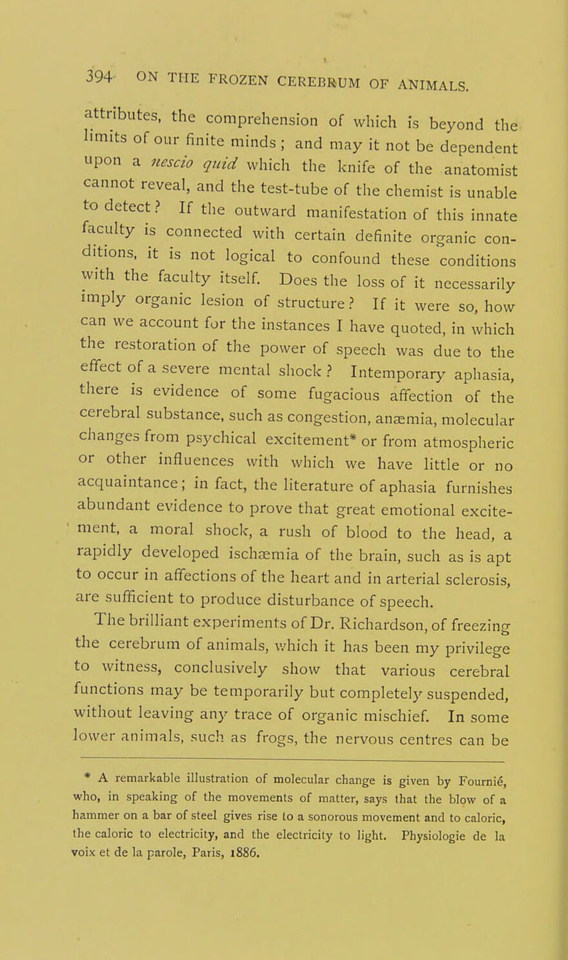 394- ON THE FROZEN CEREBRUM OF ANIMALS. attributes, the comprehension of which is beyond the limits of our finite minds; and may it not be dependent upon a nescio quid which the knife of the anatomist cannot reveal, and the test-tube of the chemist is unable to detect ? If the outward manifestation of this innate faculty is connected with certain definite organic con- ditions, it is not logical to confound these conditions with the faculty itself. Does the loss of it necessarily imply organic lesion of structure.? If it were so, how can we account for the instances I have quoted, in which the restoration of the power of speech was due to the effect of a severe mental shock .? Intemporary aphasia, there is evidence of some fugacious affection of the cerebral substance, such as congestion, anaemia, molecular changes from psychical excitement* or from atmospheric or other influences with which we have little or no acquaintance; in fact, the literature of aphasia furnishes abundant evidence to prove that great emotional excite- ■ ment, a moral shock, a rush of blood to the head, a rapidly developed ischasmia of the brain, such as is apt to occur in affections of the heart and in arterial sclerosis, are sufficient to produce disturbance of speech. The brilliant experiments of Dr. Richardson, of freezinp- the cerebrum of animals, v/hich it has been my privilege to witness, conclusively show that various cerebral functions may be temporarily but completely suspended, without leaving any trace of organic mischief. In some lower animals, such as frogs, the nervous centres can be * A remarkable illustration of molecular change is given by Fournie, who, in speaking of the movements of matter, says that the blow of a hammer on a bar of steel gives rise to a sonorous movement and to caloric, the caloric to electricity, and the electricity to light. Physiologie de la voix et de la parole, Paris, 1886.