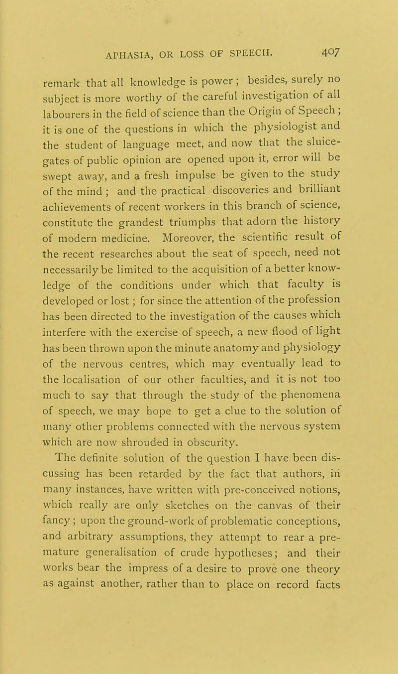 remark that all knowledge is power ; besides, surely no subject is more worthy of the careful investigation of all labourers in the field of science than the Origin of Speech ; it is one of the questions in which the physiologist and the student of language meet, and now that the sluice- gates of public opinion are opened upon it, error will be swept away, and a fresh impulse be given to the study of the mind ; and the practical discoveries and brilliant achievements of recent workers in this branch of science, constitute the grandest triumphs that adorn the history of modern medicine. Moreover, the scientific result of the recent researches about the seat of speech, need not necessarily be limited to the acquisition of a better know- ledge of the conditions under which that faculty is developed or lost; for since the attention of the profession has been directed to the investigation of the causes which interfere with the exercise of speech, a new flood of light has been thrown upon the minute anatomy and physiology of the nervous centres, which may eventually lead to the localisation of our other faculties, and it is not too much to say that through the study of the phenomena of speech, we may hope to get a clue to the solution of many other problems connected with the nervous system which are now shrouded in obscurity. The definite solution of the question I have been dis- cussing has been retarded by the fact that authors, iii many instances, have written with pre-conceived notions, which really are only sketches on the canvas of their fancy; upon the ground-work of problematic conceptions, and arbitrary assumptions, they attempt to rear a pre- mature generalisation of crude hypotheses; and their works bear the impress of a desire to prove one theory as against another, rather than to place on record facts