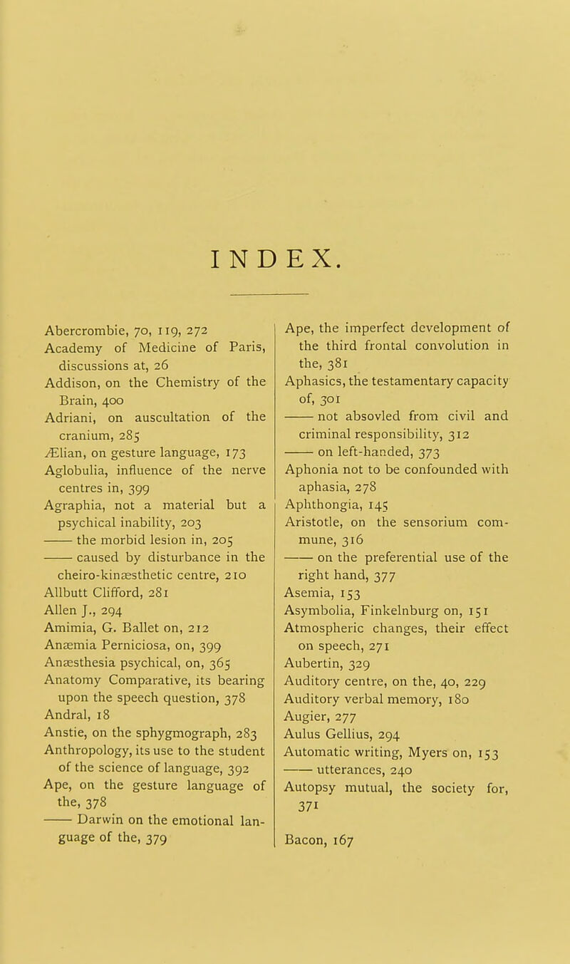 INDEX. Abercrombie, 70, 119, 272 Academy of Medicine of Paris, discussions at, 26 Addison, on the Chemistry of the Brain, 400 Adriani, on auscultation of the cranium, 285 ^lian, on gesture language, 173 Aglobulia, influence of the nerve centres in, 399 Agraphia, not a material but a psychical inability, 203 the morbid lesion in, 205 caused by disturbance in the cheiro-kin£esthetic centre, 210 AUbutt Chfford, 281 Allen J., 294 Amimia, G. Ballet on, 212 Antemia Perniciosa, on, 399 Anaesthesia psychical, on, 365 Anatomy Comparative, its bearing upon the speech question, 378 Andral, 18 Anstie, on the sphygmograph, 283 Anthropology, its use to the student of the science of language, 392 Ape, on the gesture language of the, 378 Darwin on the emotional lan- guage of the, 379 Ape, the imperfect development of the third frontal convolution in the, 381 Aphasics, the testamentary capacity of, 301 not absovled from civil and criminal responsibility, 312 on left-handed, 373 Aphonia not to be confounded with aphasia, 278 Aphthongia, 145 Aristotle, on the sensorium com- mune, 316 on the preferential use of the right hand, 377 Asemia, 153 Asymbolia, Finkelnburg on, 151 Atmospheric changes, their effect on speech, 271 Aubertin, 329 Auditory centre, on the, 40, 229 Auditory verbal memory, 180 Augier, 277 Aulus Gellius, 294 Automatic writing, Myers on, 153 utterances, 240 Autopsy mutual, the society for, 371 Bacon, 167
