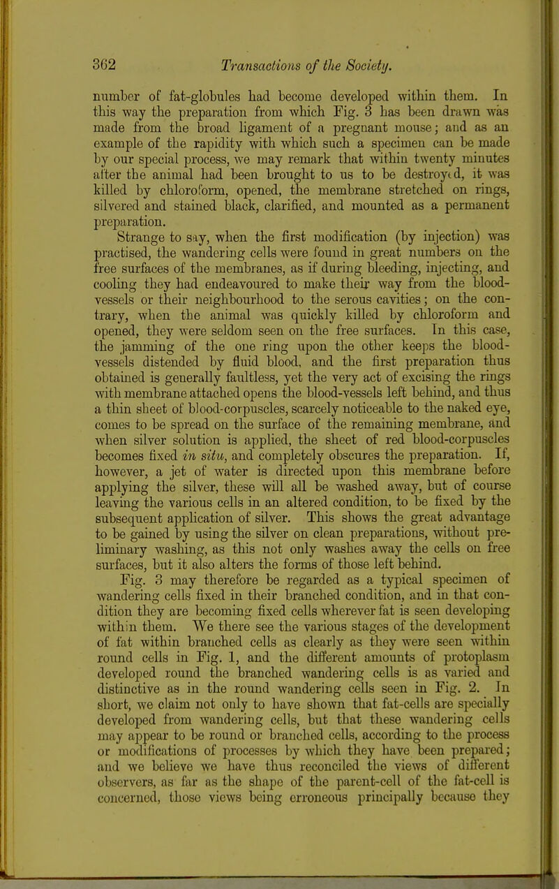 number of fat-globules bad become developed witbin tbem. In tbis way tbe preparation from wbicb Fig. 3 bas been drawn was made from tbe broad ligament of a pregnant mouse; and as an example of tbe rapidity witb wbicb sucb a specimen can be made by our special process, we may remark tbat witbin twenty minutes alter tbe animal bad been brougbt to us to be destroyed, it was killed by cbloroform, opened, tbe membrane stretcbed on rings, silvered and stained Ijlack, clarified, and mounted as a permanent preparation. Strange to say, wben tbe first modification (by injection) was practised, tbe wandering cells were found in great numbers on tbe free surfaces of tbe membranes, as if during bleeding, injecting, and cooling tbey bad endeavoured to make tbeir way from tbe blood- vessels or tbeir neigbbourbood to tbe serous cavities; on tbe con- trary, wben tbe animal was quickly killed by cbloroform and opened, tbey were seldom seen on tbe free surfaces. In tbis case, tbe jamming of the one ring upon tbe otber keeps tbe blood- vessels distended by fluid blood, and tbe first preparation tbus obtained is generally faultless, yet tbe very act of excising tbe rings witb membrane attacbed opens tbe blood-vessels left bebind, and tbus a tbin sbeet of blood-corpuscles, scarcely noticeable to tbe naked eye, comes to be spread on tbe surface of tbe remaining membrane, and wben silver solution is applied, tbe sbeet of red blood-corpuscles becomes fixed in situ, and completely obscures tbe preparation. If, bowever, a jet of water is directed upon tbis membrane before applying tbe silver, tbese will all be washed away, but of course leaving tbe various cells in an altered condition, to be fixed by tbe subsequent application of silver. Tbis shows the great advantage to be gained by using tbe silver on clean preparations, without pre- liminary washing, as tbis not only washes away the cells on free surfaces, but it also alters the forms of those left bebind. Fig. 3 may therefore be regarded as a typical specimen of wandering cells fixed in their branched condition, and in tbat con- dition they are becoming fixed cells wherever fat is seen developing within them. We there see tbe various stages of the development of fat within branched cells as clearly as they were seen witbin round cells in Fig. 1, and tbe different amounts of protoplasm developed round the branched wandering cells is as varied and distinctive as in the round wandering cells seen in Fig. 2. In short, we claim not only to have shown that fat-cells are specially developed from wandering cells, but that these wandering cells may appear to be round or branched cells, according to tbe process or modifications of processes by which tbey have been prepared; and we believe we have tbus reconciled the views of difierent observers, as far as the shape of the parent-cell of the fat-cell is concerned, those views being erroneous principally because they