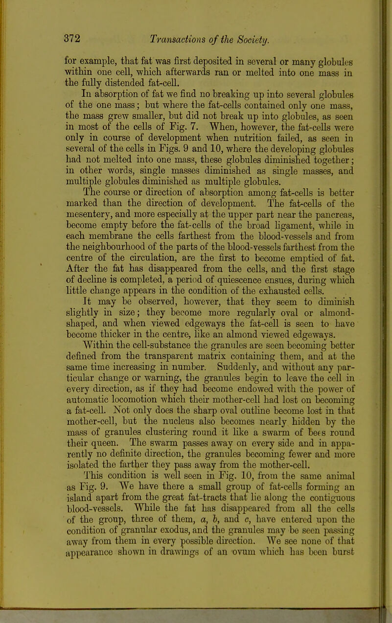for exami^le, that fat was first deposited in several or many globules within one cell, which afterwards ran or melted into one mass in the fully distended fat-cell. In absorption of fat we find no breaking up into several globules of the one mass; but where the fat-cells contained only one mass, the mass grew smaller, but did not break up into globules, as seen in most of the cells of Fig. 7. When, however, the fat-cells were only in course of development when nutrition failed, as seen in several of the cells in Figs. 9 and 10, where the developing globules had not melted into one mass, these globules diminished together; in other words, single masses diminished as single masses, and multiple globules diminished as multiple globules. The course or direction of absorption among fat-cells is better marked than the direction of development. The fat-cells of the mesentery, and more especially at the upper part near the pancreas, become empty before the fat-cells of the broad ligament, while in eachi membrane the cells farthest from the blood-vessels and from the neighbourhood of the parts of the blood-vessels farthest from the centre of the circulation, are the first to become emptied of fat. After the fat has disappeared from the cells, and the first stage of decHne is completed, a period of quiescence ensues, during which little change appears in the condition of the exhausted cells. It may be observed, however, that they seem to diminish slightly in size; they become more regularly oval or almond- shaped, and when viewed edgeways the fat-cell is seen to have become thicker in the centre, like an almond viewed edgeways. Within the cell-substance the granules are seen becoming better defined from the transparent matrix containing them, and at the same time increasing in number. Suddenly, and without any par- ticular change or warning, the granules begin to leave the cell in every direction, as if they had become endowed with the power of automatic locomotion which their mother-cell had lost on becoming a fat-ceU. Not only does the sharp oval outline become lost in that mother-cell, but the nucleus also becomes nearly hidden by the mass of granules clustering round it like a swarm of bees round their queen. The swarm passes away on every side and in appa- rently no definite direction, the granules becoming fewer and more isolated the farther they pass away from the mother-cell. This condition is well seen in Fig. 10, from the same animal as Fig. 9. We have there a small group of fat-cells forming an island apart from the great fat-tracts that lie along the contiguous blood-vessels. While the fat has disappeared from all the cells of the group, three of them, a, h, and c, have entered upon the condition of granular exodus, and the granules may be seen passing away from them in every possible du-ection. We see none of that appearance shown in drawings of an ovum which has been burst