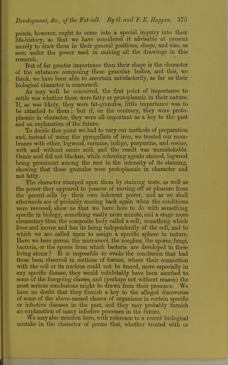 points, however, ought to come into a special inquiry into their life-history, so that we have considered it advisable at present merely to draw them in their general positions, shape, and size, as seen under the power used in making all the drawings in this research. But of far greater importance than their shape is the character of the substance composing these granular bodies, and this, we think, we have been able to ascertain satisfactorily, as far as their biological character is concerned. As may well be conceived, the first point of importance to settle was whether these were fatty or protoplasmic in their nature. If, as was hkely, they were fat-granules, little importance was to be attached to them; but if, on the contrary, they were proto- plasmic in character, they were aU-important as a key to the past and an explanation of the future. To decide this point we had to vary our methods of preparation and, instead of using the pyrogaUate of iron, we treated our mem- branes with ether, logwood, carmine, indigo, purpurine, and eosine, with and without osmic acid, and the result was unmistakable. Osmic acid did not blacken, while colouring agents stained, logwood being prominent among the rest in the intensity of its staining, showing that these granules were protoplasmic in character and not fatty. The character stamped upon them by staining tests, as well as the power they appeared to possess of moving off at pleasure from the parent-cells by their own inherent power, and as we shall afterwards see of probably moving back again when the conditions were reversed, show us that we have here to do with something specific in biology, something vastly more minute, and a stage more elementary than the composite body called a cell; something which lives and moves and has its being independently of the cell, and to which we are called upon to assign a specific sphere in nature. Have we here germs, the micrococci, the zoogloea, the spores, fungi, bacteria, or the spores from which bacteria are developed in these living atoms ? It is impossible to evade the conclusion that had these been observed in sections of tissues, where their connection with the cell or its nucleus could not be traced, more especially in any specific disease, they would indubitably have been ascribed to some of the foregoing classes, and (perhaps not without reason) the most serious conclusions might be drawn from their presence. We have no doubt that they furnish a key to the alleged discoveries of some of the above-named classes of organisms in certain specific or infective diseases in the past, and they may probably furnish an explanation of many infective processes in the future. We may also mention here, with reference to a recent biological mistake in the character of germs that, whether treated with or