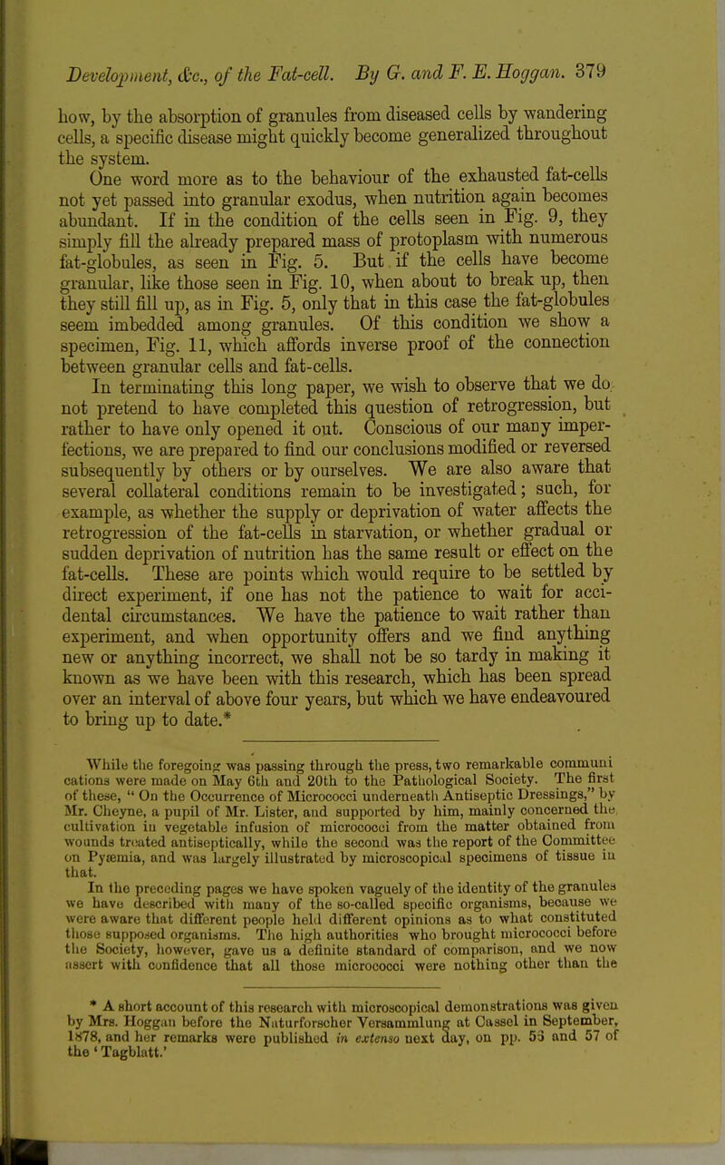 how, by the absorption of granules from diseased cells by wandering cells, a specific disease might quickly become generalized throughout the system. One word more as to the behaviour of the exhausted fat-cells not yet passed into granular exodus, when nutrition again becomes abundant. If in the condition of the cells seen in Fig. 9, they simply fill the already prepared mass of protoplasm with numerous fat-globules, as seen in Fig. 5. But if the cells have become granular, like those seen m Fig. 10, when about to break up, then they still fill up, as in Fig. 5, only that in this case the fat-globules seem imbedded among granules. Of this condition we show a specimen. Fig. 11, which affords inverse proof of the connection between granular cells and fat-cells. In terminating this long paper, we wish to observe that we do. not pretend to have completed this question of retrogression, but rather to have only opened it out. Conscious of our many imper- fections, we are prepared to find our conclusions modified or reversed subsequently by others or by ourselves. We are also aware that several collateral conditions remain to be investigated; such, for example, as whether the supply or deprivation of water affects the retrogression of the fat-cells in starvation, or whether gradual or sudden deprivation of nutrition has the same result or effect on the fat-cells. These are points which would require to be settled by direct experiment, if one has not the patience to wait for acci- dental ckcumstances. We have the patience to wait rather than experiment, and when opportunity offers and we find anything new or anything incorrect, we shall not be so tardy in making it known as we have been with this research, which has been spread over an interval of above four years, but which we have endeavoured to bring up to date.* While the foregoinp; was passing through the press, two remarkable communi cations were made on May 6th and 20th to the Pathological Society. The first of these,  On the Occurrence of Micrococci underneatli Antiseptic Dressings, by Mr. Cheyne, a pupil of Mr. Lister, and supported by him, mainly concerned the cultivation iu vegetable infusion of micrococci from the matter obtained from wounds treated antiscptically, while the second was the report of the Committee on Pyeemia, and was largely illustrated by microscopical specimens of tissue iu that. In the preceding pages we have spoken vaguely of the identity of the granules we have described with many of the so-called specific organisms, because we were aware that different people held difierent opinions as to what constituted those supposed organisms. The high authorities who brought micrococci before the Society, however, gave us a definite standard of comparison, and we now assert with confidence that all those micrococci were nothing other than the * A short account of this research with microscopical demonstrations was given by Mrs. Hoggaii before the Naturforscher Versammlung at Oassel in September, 1878, and her remarks were published in extenso next day, on pp. 53 and 57 of the'Tagblatt.'