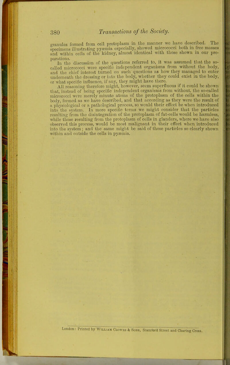o-ranules fonned from cell protoplasm in the manner we have described. The specimens illustrating pyasmia especially, showed micrococci both in free masses and within cells of the kidney, almost identical with those shown in our pre- parations. In the discussion of the questions referi-ed to, it was assumed tliat the so- called micrococci were specific independent organisms from without the body, and the chief interest turned on such questions as how fhey managed to enter imderneath the dressing or into the body, wlietiier they could exi.st in the body, or what specific influence, if any, they might have there. All reasoning therefore might, however, seem superfluous if it could be shown tliat, instead of being specific independent organisms from without, the so-called micrococci were merely minute atoms of the protoplasm of the cells within the body, formed as wo have described, and that according as they were the result of a physiological or a pathological process, so would their effect be when introduced into the system. In more specific terms we might consider that the particles resulting from the disintegration of the protoplasm of fat-cells would be harmless, while those resulting from the protoplasm of cells in glanders, where we have also observed this process, would be most malignant in their effect when introduced into the system; and the same might be said of those particles so clearly shown within and outside the cells in pyajmia. London: Printed by William Clowbs & Sovs, Stamford Street and Charing Cross.