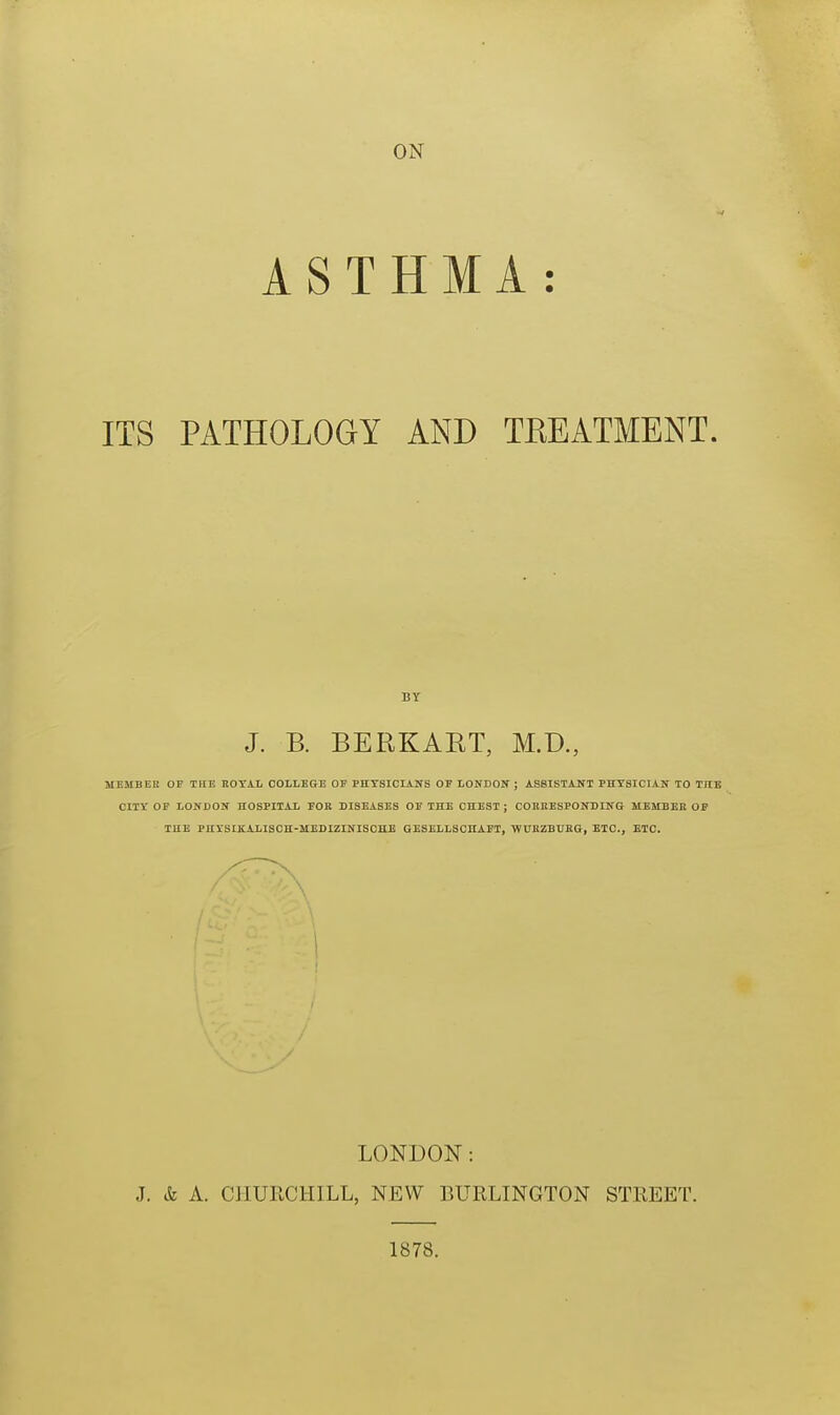 ON ASTHMA: ITS PATHOLOGY AND TREATMENT. BY J. B. BERKART, M.D., MEMBEK OP THE noTAL COLLEGE OF PHYSICIANS OF LONDOIf ; ASSISTAITI PHTSICIATT TO TUB CITY OF LONDON HOSPITAL FOR DISEASES OF THE CHEST ; COHRESPONDING MEMBEE OF THE PUiSIKALISCH-MEDIZINISCHE GESELLSCnAFT, WUKZBUKG, ETC., ETC. \ LONDON: J. & A. CHURCHILL, NEW BURLINGTON STREET. 1878.