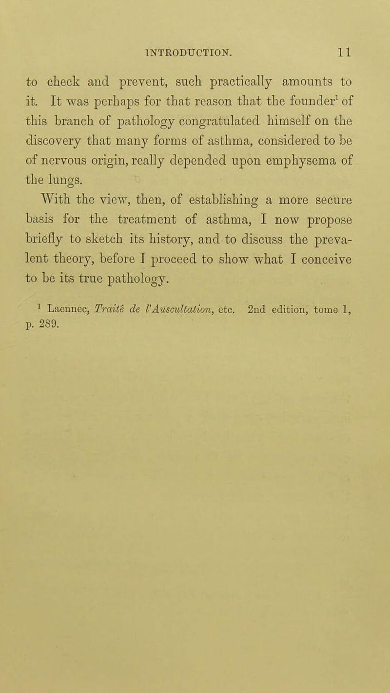 to check and prevent, such practically amounts to it. It was perhaps for that reason that the founder^ of this branch of pathology congratulated himself on the discovery that many forms of asthma, considered to be of nervous origin, really depended upon emphysema of the lungs. With the view, then, of establishing a more secure basis for the treatment of asthma, I now propose briefly to sketch its history, and to discuss the preva- lent theory, before I proceed to show what I conceive to be its true pathology. 1 Laennec, Tmite de VAuscultation, etc. 2ad edition, tome 1, p. 289.