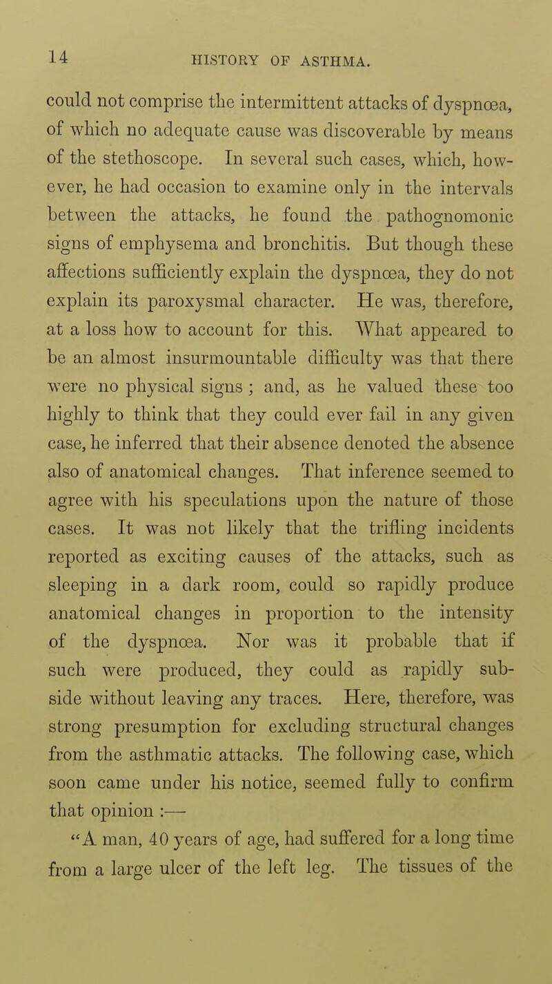 could not comprise the intermittent attacks of dyspnoea, of which no adequate cause was discoverable by means of the stethoscope. In several such cases, which, how- ever, he had occasion to examine only in the intervals between the attacks, he found the pathognomonic signs of emphysema and bronchitis. But though these affections sufficiently explain the dyspnoea, they do not explain its paroxysmal character. He was, therefore, at a loss how to account for this. What appeared to be an almost insurmountable difficulty was that there were no physical signs ; and, as he valued these too highly to think that they could ever fail in any given case, he inferred that their absence denoted the absence also of anatomical chancres. That inference seemed to agree with his speculations upon the nature of those cases. It was not likely that the trifling incidents reported as exciting causes of the attacks, such as sleeping in a dark room, could so rapidly produce anatomical changes in proportion to the intensity of the dyspnoea. Nor was it probable that if such were produced, they could as rapidly sub- side without leaving any traces. Here, therefore, was strong presumption for excluding structural changes from the asthmatic attacks. The following case, which soon came under his notice, seemed fully to confirm that opinion :•— A man, 40 years of age, had sufi'ered for a long time from a large ulcer of the left leg. The tissues of the