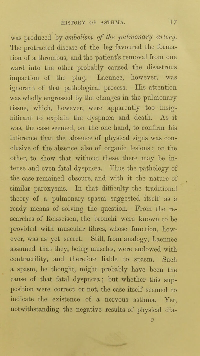 was produced by embolism of the pulmonary artery. The protracted disease of the leg favoured the forma- tion of a thrombus, and the patient's removal from one ward into the other probably caused the disastrous impaction of the plug. Laennec, however, was ignorant of that pathological process. His attention was wholly engrossed by the changes in the pulmonary tissue, which, however, were apparently too insig- nificant to explain the dyspnoea and death. As it was, the case seemed, on the one hand, to confirm his inference that the absence of physical signs was con- clusive of the absence also of organic lesions; on the other, to show that without these, there may be in- tense and even fatal dyspnoea. Thus the pathology of the case remained obscure, and with it the nature of similar paroxysms. In that difl6.culty the traditional theory of a pulmonary spasm suggested itself as a ready means of solving the question. From the re- searches of Eeisseisen, the bronchi were known to be provided with muscular fibres, whose function, how- ever, was as yet secret. Still, from analogy, Laennec assumed that they, being muscles, were endowed with contractility, and therefore liable to spasm. Such a spasm, he thought, might probably have been the cause of that fatal dyspnoea; but whether this sup- position were correct or not, the case itself seemed to indicate the existence of a nervous asthma. Yet, notwithstanding the negative results of physical dia- c