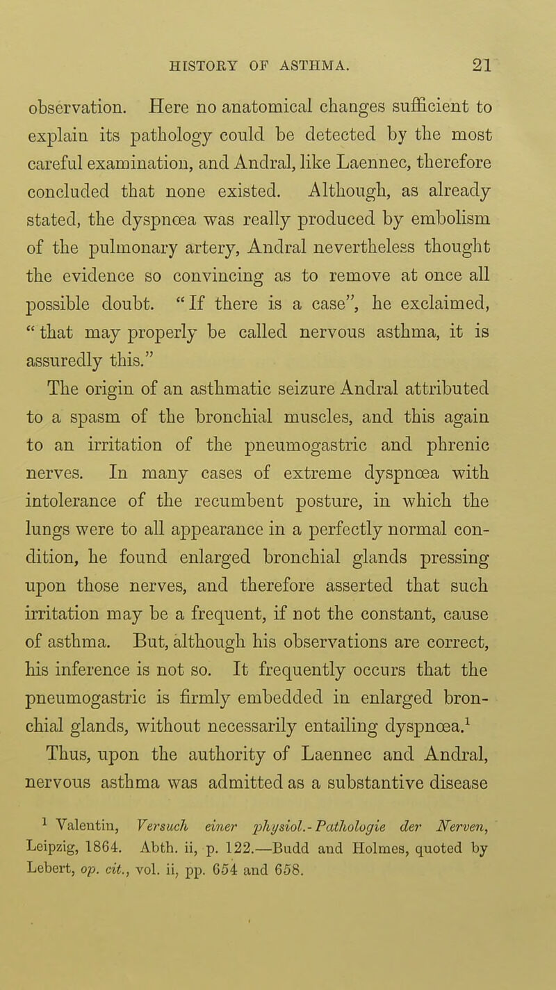 observation. Here no anatomical changes sufficient to explain its pathology could be detected by the most careful examination, and Andral, like Laennec, therefore concluded that none existed. Although, as already stated, the dyspnoea was really produced by embolism of the pulmonary artery, Andral nevertheless thought the evidence so convincing as to remove at once all possible doubt. If there is a case, he exclaimed,  that may properly be called nervous asthma, it is assuredly this. The origin of an asthmatic seizure Andral attributed to a spasm of the bronchial muscles, and this again to an irritation of the pneumogastric and phrenic nerves. In many cases of extreme dyspnoea with intolerance of the recumbent posture, in which the lungs were to all appearance in a perfectly normal con- dition, he found enlarged bronchial glands pressing upon those nerves, and therefore asserted that such irritation may be a frequent, if not the constant, cause of asthma. But, although his observations are correct, his inference is not so. It frequently occurs that the pneumogastric is firmly embedded in enlarged bron- chial glands, without necessarily entailing dyspnoea.^ Thus, upon the authority of Laennec and Andral, nervous asthma was admitted as a substantive disease ^ Valentin, Versucli einer physiol.-Tatlwlogie der Nerven, Leipzig, 1864. Abth. ii, p. 122.—Budd and Holmes, quoted by Lebert, op. a<., vol. ii, pp. 654 and 658.