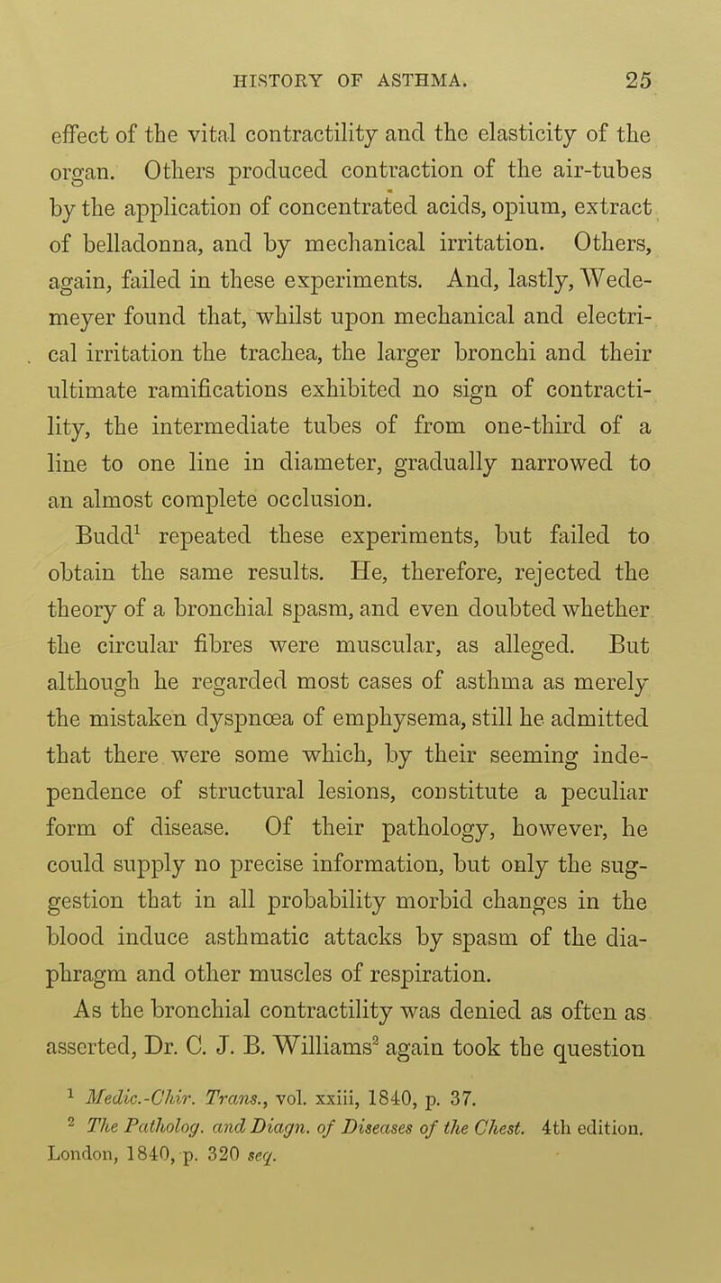 effect of the vital contractility and the elasticity of the organ. Others produced contraction of the air-tubes by the application of concentrated acids, opium, extract of belladonna, and by mechanical irritation. Others, again, failed in these experiments. And, lastly, Wede- meyer found that, whilst upon mechanical and electri- cal irritation the trachea, the larger bronchi and their ultimate ramifications exhibited no sign of contracti- lity, the intermediate tubes of from one-third of a line to one line in diameter, gradually narrowed to an almost complete occlusion. Budd^ repeated these experiments, but failed to obtain the same results. He, therefore, rejected the theory of a bronchial spasm, and even doubted whether the circular fibres were muscular, as alleged. But although he regarded most cases of asthma as merely the mistaken dyspnoea of emphysema, still he admitted that there were some which, by their seeming inde- pendence of structural lesions, constitute a peculiar form of disease. Of their pathology, however, he could supply no precise information, but only the sug- gestion that in all probability morbid changes in the blood induce asthmatic attacks by spasm of the dia- phragm and other muscles of respiration. As the bronchial contractility was denied as often as asserted, Dr. C. J. B. Williams^ again took the question 1 Medic.-GMr. Trans., vol. xxiii, 1840, p. 37. 2 The Patholog. and Diagn. of Diseases of the Chest. 4th edition. London, 1840, p. 320 seq.