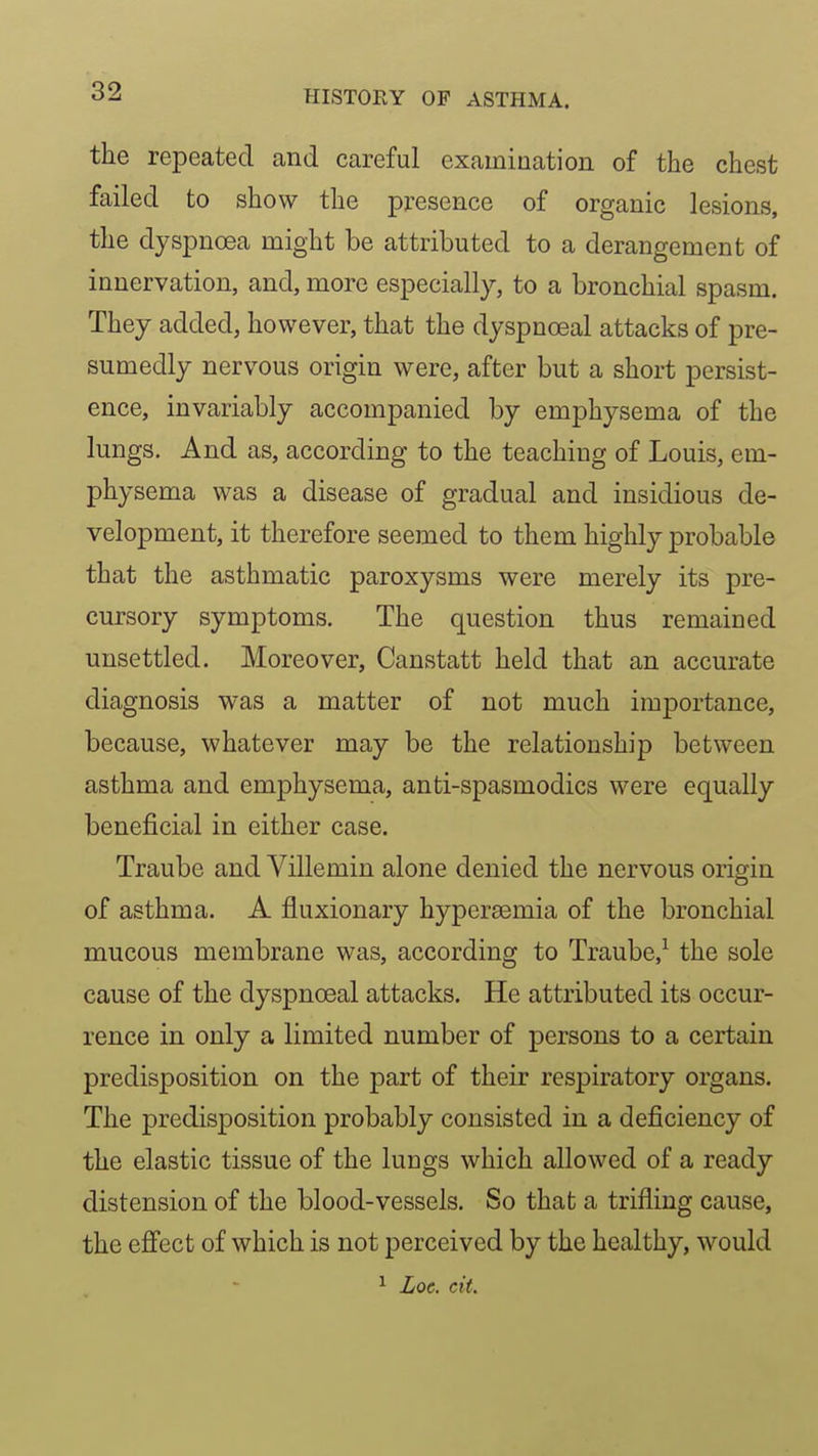 the repeated and careful examination of the chest failed to show the presence of organic lesions, the dyspnoea might be attributed to a derangement of innervation, and, more especially, to a bronchial spasm. They added, however, that the dyspnoeal attacks of pre- sumedly nervous origin were, after but a short persist- ence, invariably accompanied by emphysema of the lungs. And as, according to the teaching of Louis, em- physema was a disease of gradual and insidious de- velopment, it therefore seemed to them highly probable that the asthmatic paroxysms were merely its pre- cursory symptoms. The question thus remained unsettled. Moreover, Canstatt held that an accurate diagnosis was a matter of not much importance, because, whatever may be the relationship between asthma and emphysema, anti-spasmodics were equally beneficial in either case. Traube and Villemin alone denied the nervous origin of asthma. A fluxionary hyperasmia of the bronchial mucous membrane was, according to Traube,^ the sole cause of the dyspnoeal attacks. He attributed its occur- rence in only a limited number of persons to a certain predisposition on the part of their respiratory organs. The predisposition probably consisted in a deficiency of the elastic tissue of the lungs which allowed of a ready distension of the blood-vessels. So that a trifling cause, the efi'ect of which is not perceived by the healthy, would