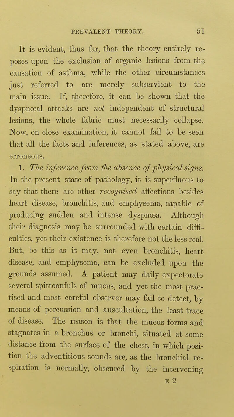 It is evident, thus far, that the theory entirely re- poses upon the exclusion of organic lesions from the causation of asthma, while the other circumstances just referred to are merely subservient to the main issue. If, therefore, it can be shown that the dyspnoeal attacks are not independent of structural lesions, the whole fabric must necessarily collapse. Now, on close examination, it cannot fail to be seen that all the facts and inferences, as stated above, are erroneous. 1. The inference from the absence of physical signs. In the present state of pathology, it is superfluous to say that there are other recognised affections besides heart disease, bronchitis, and emphysema, capable of producing sudden and intense dyspnoea. Although their diagnosis may be surrounded with certain diffi- culties, yet their existence is therefore not the less real. But, be this as it may, not even bronchitis, heart disease, and emphysema, can be excluded upon the grounds assumed. A patient may daily expectorate several spittoonfuls of mucus, and yet the most prac- tised and most careful observer may fail to detect, by means of percussion and auscultation, the least trace of disease. The reason is that the mucus forms and stagnates in a bronchus or bronchi, situated at some distance from the surface of the chest, in which posi- tion the adventitious sounds are, as the bronchial re- spiration is normally, obscured by the intervening E 2