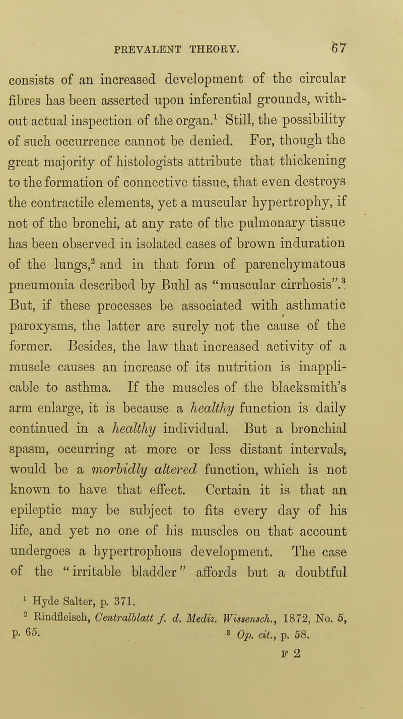 consists of an increased development of the circular fibres has been asserted upon inferential grounds, with- out actual inspection of the organ.^ Still, the possibility of such occurrence cannot be denied. For, though the great majority of histologists attribute that thickening to the formation of connective tissue, that even destroys the contractile elements, yet a muscular hypertrophy, if not of the bronchi, at any rate of the pulmonary tissue has been observed in isolated cases of brown induration of the lungs,^ and in that form of parenchymatous pneumonia described by Buhl as muscular cirrhosis.^ But, if these processes be associated with asthmatic paroxysms, the latter are surely not the cause of the former. Besides, the law that increased activity of a muscle causes an increase of its nutrition is inappli- cable to asthma. If the muscles of the blacksmith's arm enlarge, it is because a healthy function is daily continued in a healthy individual. But a bronchial spasm, occurring at more or less distant intervals, would be a morbidly altered function, which is not known to have that effect. Certain it is that an epileptic may be subject to fits every day of his life, and yet no one of his muscles on that account undergoes a hypertrophous development. The case of the irritable bladder affords but a doubtful ^ Hyde Salter, p. 371. 2 Rindfleisch, Gentralhlatt f. d. Mediz. Wissensch., 1872, No. 5, P- 65. 3 Op, ciL, p. 58. F 2