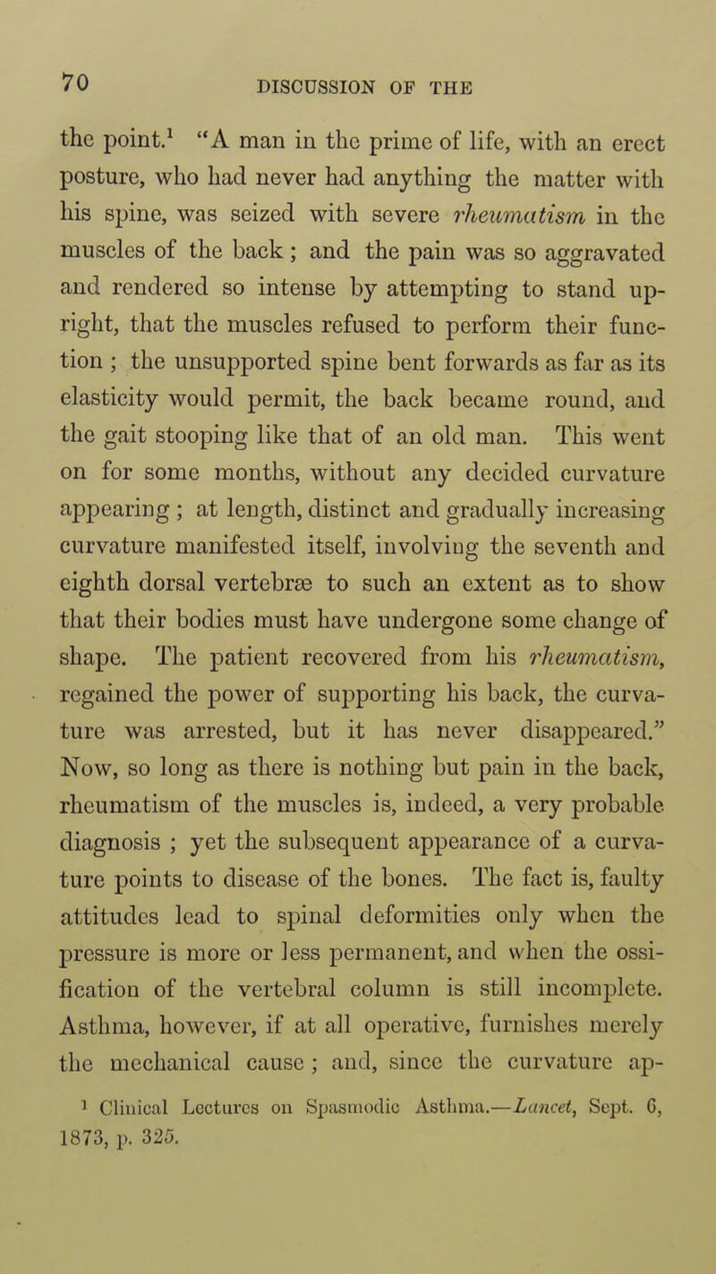 the point.^ A man in the prime of life, with an erect posture, who had never had anything the matter with his spine, was seized with severe rheumatism in the muscles of the back; and the pain was so aggravated and rendered so intense by attempting to stand up- right, that the muscles refused to perform their func- tion ; the unsupported spine bent forwards as far as its elasticity would permit, the back became round, and the gait stooping like that of an old man. This went on for some months, without any decided curvature appearing ; at length, distinct and gradually increasing curvature manifested itself, involving the seventh and eighth dorsal vertebrae to such an extent as to show that their bodies must have undergone some change of shape. The patient recovered from his rheumatism, regained the power of supporting his back, the curva- ture was arrested, but it has never disappeared. Now, so long as there is nothing but pain in the back, rheumatism of the muscles is, indeed, a very probable diagnosis ; yet the subsequent appearance of a curva- ture points to disease of the bones. The fact is, faulty attitudes lead to spinal deformities only when the pressure is more or less permanent, and when the ossi- fication of the vertebral column is still incomplete. Asthma, however, if at all operative, furnishes merely the mechanical cause; and, since the curvature ap- ^ Clinical Lectures on Spasmodic Asthma.—Lancet, Sept. 6, 1873, p. 325,