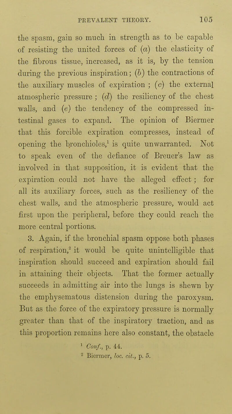 the spasm, gain so much in strength as to be capable of resisting the united forces of (a) the elasticity of the fibrous tissue, increased, as it is, by the tension during the previous inspiration; (h) the contractions of the auxiliary muscles of expiration ; (c) the external atmospheric pressure ; (d) the resiliency of the chest walls, and (e) the tendency of the compressed in- testinal gases to expand. The opinion of Biermer that this forcible expiration compresses, instead of opening the bronchioles,^ is quite unwarranted. Not to speak even of the defiance of Breuer's law as involved in that supposition, it is evident that the expiration could not have the alleged efi^ect; for all its auxiliary forces, such as the resiliency of the chest walls, and the atmospheric pressure, would act first upon the peripheral, before they could reach the more central portions. 3. Again, if the bronchial spasm oppose both phases of respiration,^ it would be quite unintelligible that inspiration should succeed and expiration should fail in attaining their objects. That the former actually succeeds in admitting air into the lungs is shewn by the emphysematous distension during the paroxysm. But as the force of the expiratory pressure is normally greater than that of the inspiratory traction, and as this proportion remains here also constant, the obstacle ' Con/., p. 44. 2 Biermer, loc. cU., p. 5.