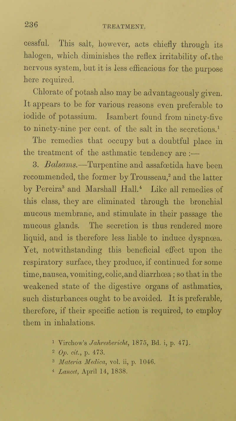 cessful. This salt, however, acts chiefly through its halogen, which diminishes the reflex irritability of. the nervous system, but it is less efiicacious for the purpose here required. Chlorate of potash also may be advantageously given. It appears to be for various reasons even preferable to iodide of potassium. Isambert found from ninety-five to ninety-nine per cent, of the salt in the secretions.^ The remedies that occupy but a doubtful place in the treatment of the asthmatic tendency are :— 3. Balsams.—Turpentine and assafoetida have been recommended, the former by Trousseau,^ and the latter by Pereira^ and Marshall Hall.^ Like all remedies of this class, they are eliminated through the bronchial mucous membrane, and stimulate in their passage the mucous glands. The secretion is thus rendered more liquid, and is therefore less liable to induce dyspnoea. Yet, notwithstanding this beneficial efi'ect upon the respiratory surface, they produce, if continued for some time, nausea, vomiting, colic,and diarrhoea; so that in the weakened state of the digestive organs of asthmatics, such disturbances ought to be avoided. It is preferable, therefore, if their specific action is required, to employ them in inhalations. 1 Virchow's Jahresbericht, 1875, Bd. i, p. 47J. 2 Op. cit, p. 473. Materia Meclica, vol. ii, p. 1046. * Lancet, April 14, 1838.