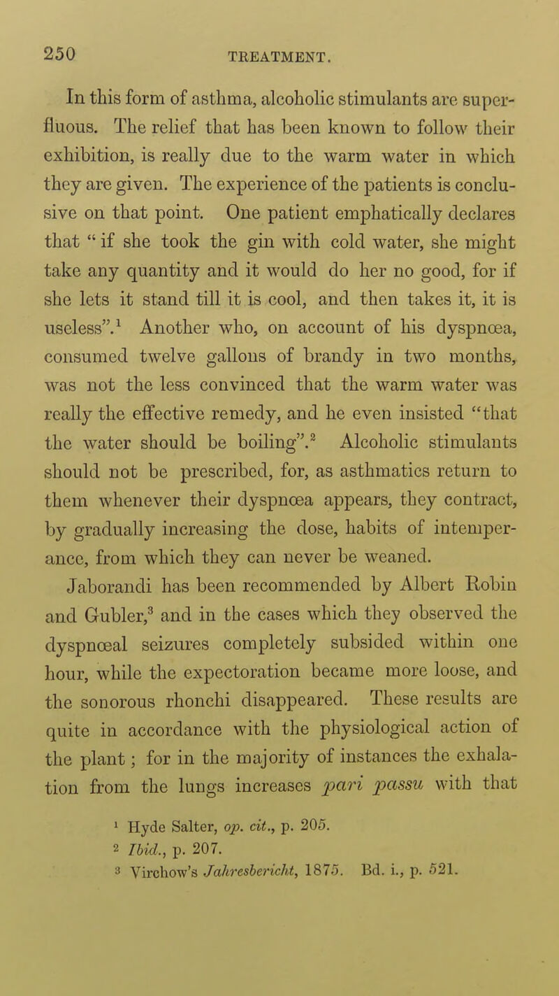 In this form of asthma, alcoholic stimulants are super- fluous. The relief that has been known to follow their exhibition, is really due to the warm water in which they are given. The experience of the patients is conclu- sive on that point. One patient emphatically declares that  if she took the gin with cold water, she might take any quantity and it would do her no good, for if she lets it stand till it is cool, and then takes it, it is useless.^ Another who, on account of his dyspnoea, consumed twelve gallons of brandy in two months, was not the less convinced that the warm water was really the effective remedy, and he even insisted that the water should be boiling.^ Alcoholic stimulants should not be prescribed, for, as asthmatics return to them whenever their dyspnoea appears, they contract, by gradually increasing the dose, habits of intemper- ance, from which they can never be weaned. Jaborandi has been recommended by Albert Robin and Gubler,^ and in the cases which they observed the dyspnoeal seizures completely subsided within one hour, while the expectoration became more loose, and the sonorous rhonchi disappeared. These results are quite in accordance with the physiological action of the plant; for in the majority of instances the exhala- tion from the lungs increases pari passu with that 1 Hyde Salter, op. cit., p. 205. 2 Tbid., p. 207. Virchow's Jahresbericht, 1875. Bd. i., p. 521.