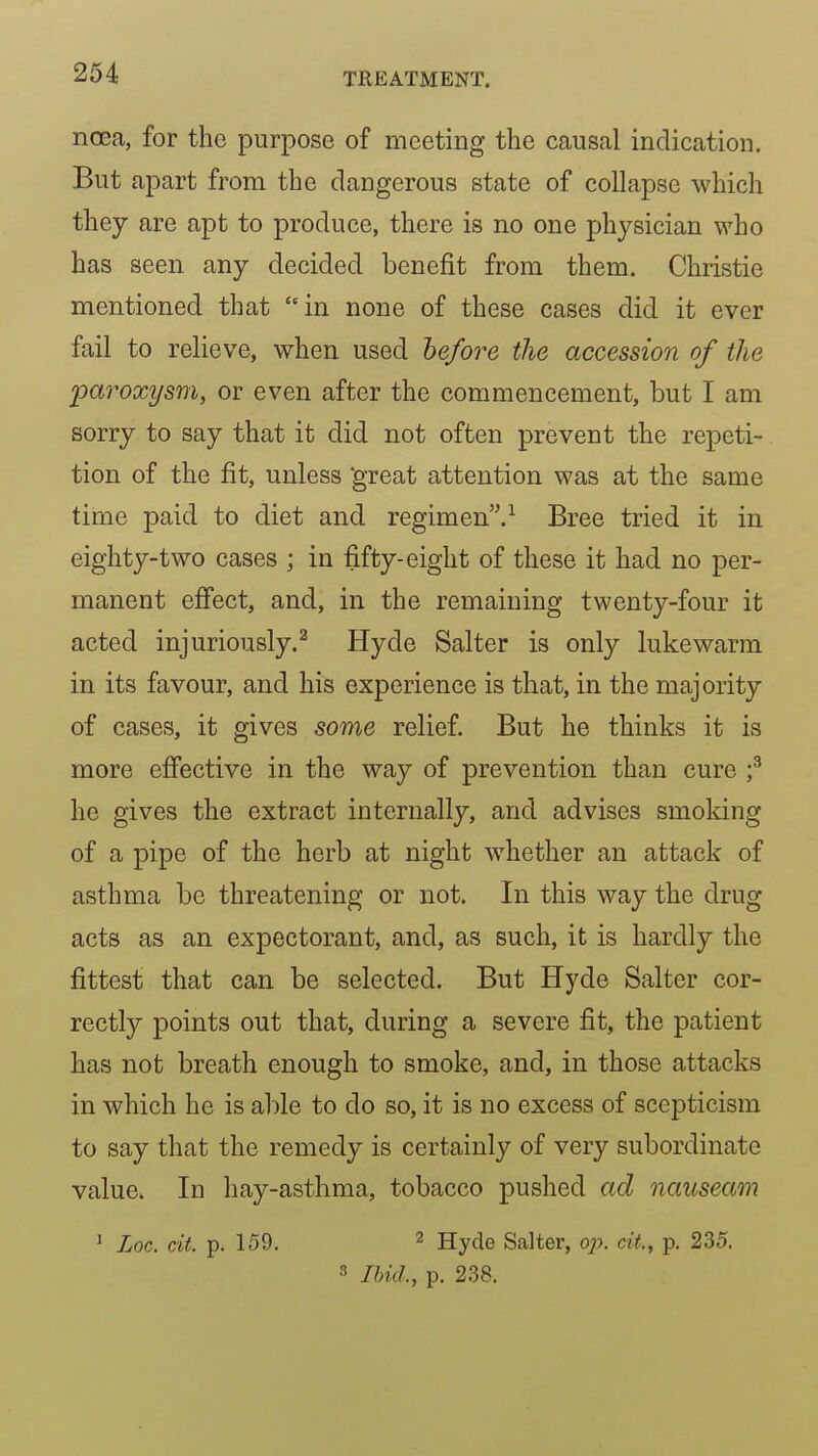 ncea, for the purpose of meeting the causal indication. But apart from the dangerous state of collapse which they are apt to produce, there is no one physician who has seen any decided benefit from them. Christie mentioned that in none of these cases did it ever fail to relieve, when used hefore the accession of the paroxysm, or even after the commencement, but I am sorry to say that it did not often prevent the repeti- tion of the fit, unless 'great attention was at the same time paid to diet and regimen.-^ Bree tried it in eighty-two cases ; in fifty-eight of these it had no per- manent effect, and, in the remaining twenty-four it acted injuriously.^ Hyde Salter is only lukewarm in its favour, and his experience is that, in the majority of cases, it gives some relief. But he thinks it is more effective in the way of prevention than cure f he gives the extract internally, and advises smoking of a pipe of the herb at night whether an attack of asthma be threatening or not. In this way the drug acts as an expectorant, and, as such, it is hardly the fittest that can be selected. But Hyde Salter cor- rectly points out that, during a severe fit, the patient has not breath enough to smoke, and, in those attacks in which he is able to do so, it is no excess of scepticism to say that the remedy is certainly of very subordinate value. In hay-asthma, tobacco pushed ad nauseam ' Loc. cit. p. 159. 2 Hyde Salter, o;?. cit, p. 235. 3 Ibid., p. 238.