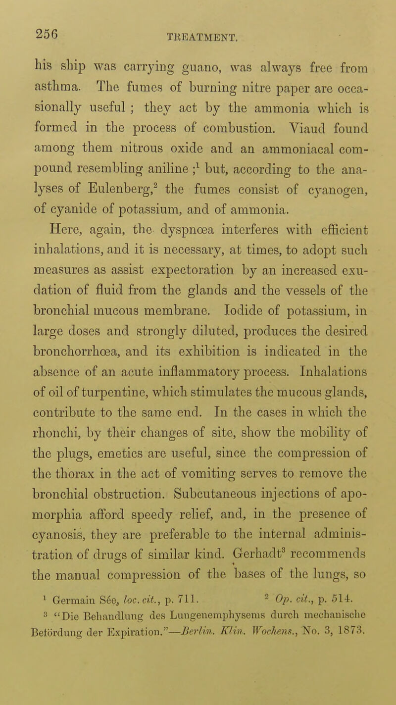 his ship was carrying guano, was always free from asthma. The fumes of burning nitre paper are occa- sionally useful; they act by the ammonia which is formed in the process of combustion. Viaud found among them nitrous oxide and an ammoniacal com- pound resembling aniline ;^ but, according to the ana- lyses of Eulenberg,^ the fumes consist of cyanogen, of cyanide of potassium, and of ammonia. Here, again, the dyspnoea interferes with efficient inhalations, and it is necessary, at times, to adopt such measures as assist expectoration by an increased exu- dation of fluid from the glands and the vessels of the bronchial mucous membrane. Iodide of potassium, in large doses and strongly diluted, produces the desired bronchorrhoea, and its exhibition is indicated in the absence of an acute inflammatory process. Inhalations of oil of turpentine, which stimulates the mucous glands, contribute to the same end. In the cases in which the rhonchi, by their changes of site, show the mobility of the plugs, emetics are useful, since the compression of the thorax in the act of vomiting serves to remove the bronchial obstruction. Subcutaneous injections of apo- morphia afibrd speedy relief, and, in the presence of cyanosis, they are preferable to the internal adminis- tration of drugs of similar kind. Gerhadt^ recommends the manual compression of the bases of the lungs, so > Germain See, loc.cit., p. 711. 2 Qp_ cit_^ 514. Die Behandluug des Luugenempliysems diirch mechauisclie Betordung der Expiration.—Berlin. Klin. Wochem., No. 3, 1873.